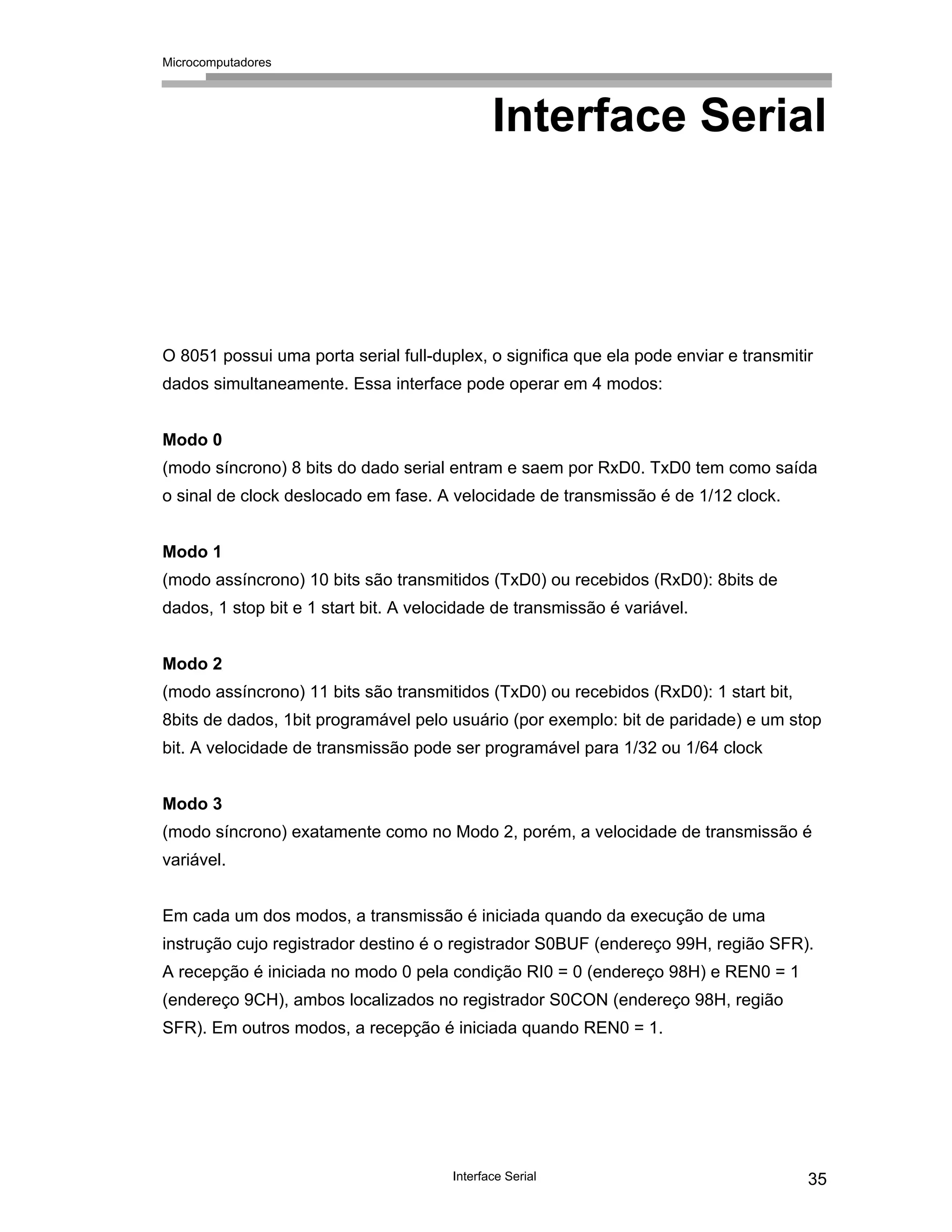 Microcomputadores
Interface Serial 35
Interface Serial
O 8051 possui uma porta serial full-duplex, o significa que ela pode enviar e transmitir
dados simultaneamente. Essa interface pode operar em 4 modos:
Modo 0
(modo síncrono) 8 bits do dado serial entram e saem por RxD0. TxD0 tem como saída
o sinal de clock deslocado em fase. A velocidade de transmissão é de 1/12 clock.
Modo 1
(modo assíncrono) 10 bits são transmitidos (TxD0) ou recebidos (RxD0): 8bits de
dados, 1 stop bit e 1 start bit. A velocidade de transmissão é variável.
Modo 2
(modo assíncrono) 11 bits são transmitidos (TxD0) ou recebidos (RxD0): 1 start bit,
8bits de dados, 1bit programável pelo usuário (por exemplo: bit de paridade) e um stop
bit. A velocidade de transmissão pode ser programável para 1/32 ou 1/64 clock
Modo 3
(modo síncrono) exatamente como no Modo 2, porém, a velocidade de transmissão é
variável.
Em cada um dos modos, a transmissão é iniciada quando da execução de uma
instrução cujo registrador destino é o registrador S0BUF (endereço 99H, região SFR).
A recepção é iniciada no modo 0 pela condição RI0 = 0 (endereço 98H) e REN0 = 1
(endereço 9CH), ambos localizados no registrador S0CON (endereço 98H, região
SFR). Em outros modos, a recepção é iniciada quando REN0 = 1.
 