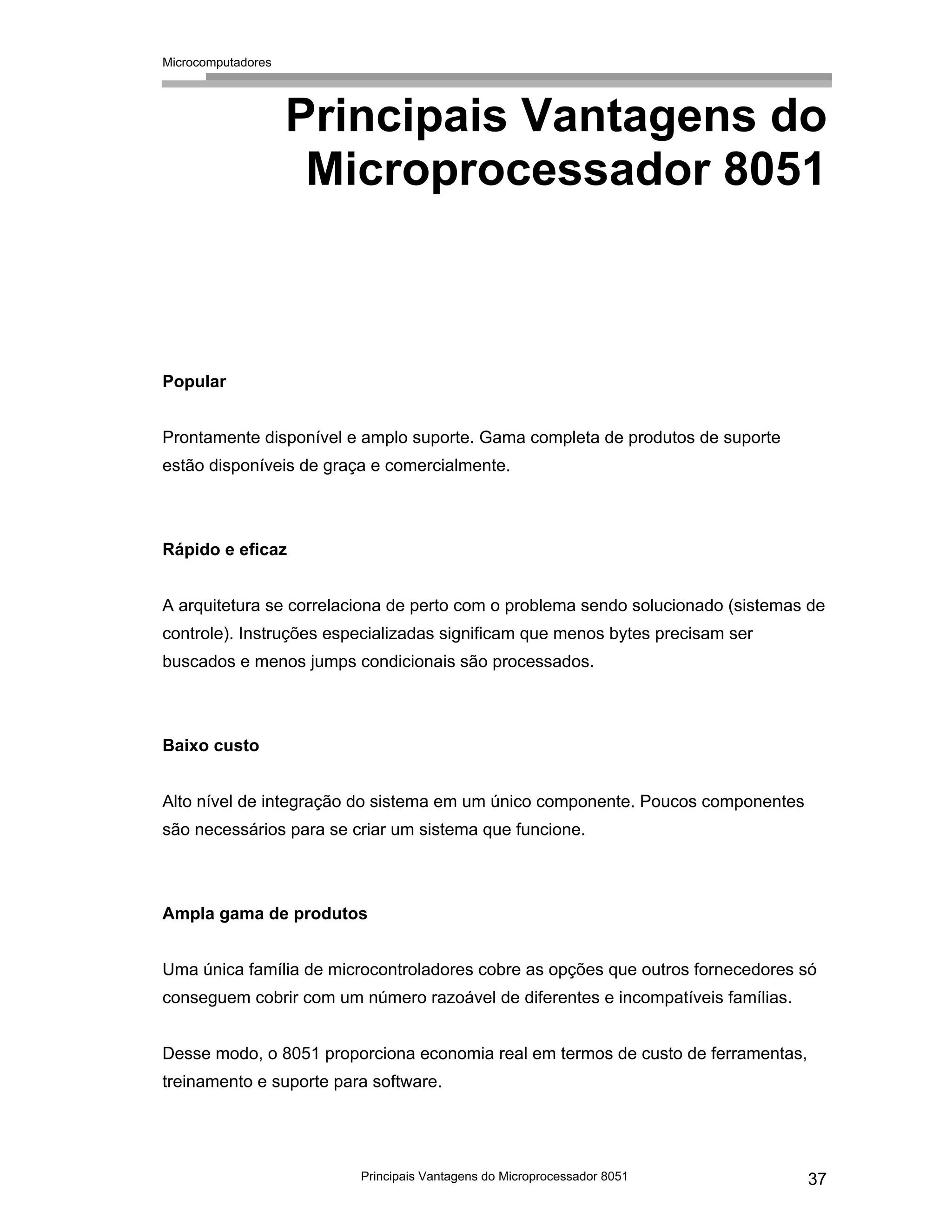 Microcomputadores
Principais Vantagens do Microprocessador 8051 37
Principais Vantagens do
Microprocessador 8051
Popular
Prontamente disponível e amplo suporte. Gama completa de produtos de suporte
estão disponíveis de graça e comercialmente.
Rápido e eficaz
A arquitetura se correlaciona de perto com o problema sendo solucionado (sistemas de
controle). Instruções especializadas significam que menos bytes precisam ser
buscados e menos jumps condicionais são processados.
Baixo custo
Alto nível de integração do sistema em um único componente. Poucos componentes
são necessários para se criar um sistema que funcione.
Ampla gama de produtos
Uma única família de microcontroladores cobre as opções que outros fornecedores só
conseguem cobrir com um número razoável de diferentes e incompatíveis famílias.
Desse modo, o 8051 proporciona economia real em termos de custo de ferramentas,
treinamento e suporte para software.
 