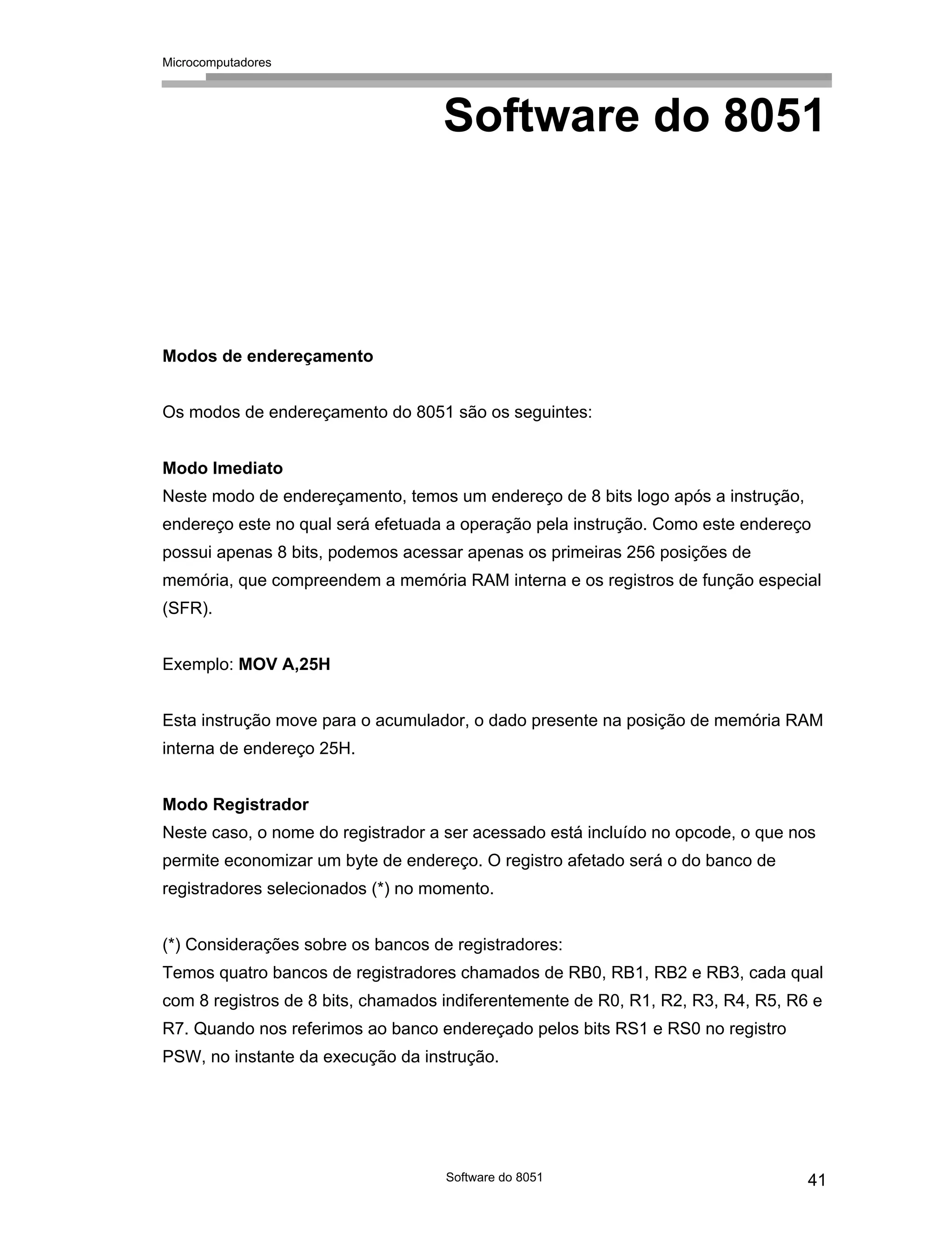Microcomputadores
Software do 8051 41
Software do 8051
Modos de endereçamento
Os modos de endereçamento do 8051 são os seguintes:
Modo Imediato
Neste modo de endereçamento, temos um endereço de 8 bits logo após a instrução,
endereço este no qual será efetuada a operação pela instrução. Como este endereço
possui apenas 8 bits, podemos acessar apenas os primeiras 256 posições de
memória, que compreendem a memória RAM interna e os registros de função especial
(SFR).
Exemplo: MOV A,25H
Esta instrução move para o acumulador, o dado presente na posição de memória RAM
interna de endereço 25H.
Modo Registrador
Neste caso, o nome do registrador a ser acessado está incluído no opcode, o que nos
permite economizar um byte de endereço. O registro afetado será o do banco de
registradores selecionados (*) no momento.
(*) Considerações sobre os bancos de registradores:
Temos quatro bancos de registradores chamados de RB0, RB1, RB2 e RB3, cada qual
com 8 registros de 8 bits, chamados indiferentemente de R0, R1, R2, R3, R4, R5, R6 e
R7. Quando nos referimos ao banco endereçado pelos bits RS1 e RS0 no registro
PSW, no instante da execução da instrução.
 