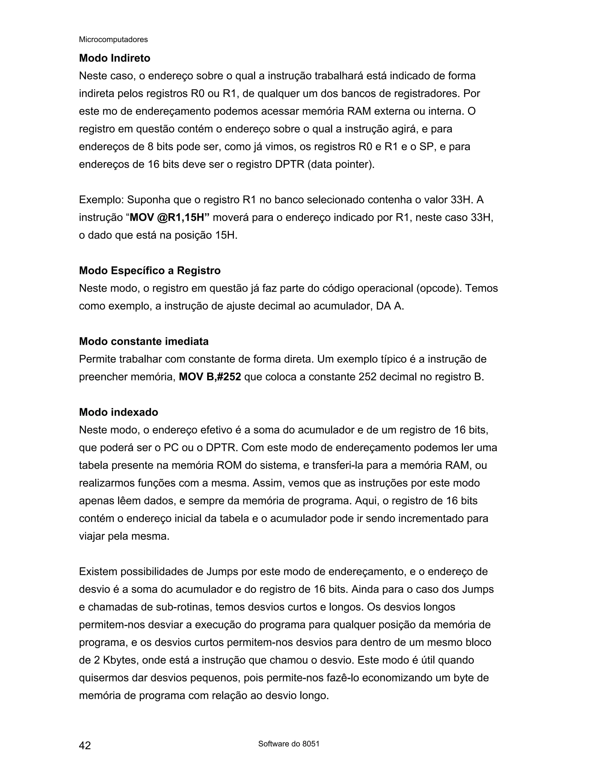 Microcomputadores
Software do 8051
42
Modo Indireto
Neste caso, o endereço sobre o qual a instrução trabalhará está indicado de forma
indireta pelos registros R0 ou R1, de qualquer um dos bancos de registradores. Por
este mo de endereçamento podemos acessar memória RAM externa ou interna. O
registro em questão contém o endereço sobre o qual a instrução agirá, e para
endereços de 8 bits pode ser, como já vimos, os registros R0 e R1 e o SP, e para
endereços de 16 bits deve ser o registro DPTR (data pointer).
Exemplo: Suponha que o registro R1 no banco selecionado contenha o valor 33H. A
instrução “MOV @R1,15H” moverá para o endereço indicado por R1, neste caso 33H,
o dado que está na posição 15H.
Modo Específico a Registro
Neste modo, o registro em questão já faz parte do código operacional (opcode). Temos
como exemplo, a instrução de ajuste decimal ao acumulador, DA A.
Modo constante imediata
Permite trabalhar com constante de forma direta. Um exemplo típico é a instrução de
preencher memória, MOV B,#252 que coloca a constante 252 decimal no registro B.
Modo indexado
Neste modo, o endereço efetivo é a soma do acumulador e de um registro de 16 bits,
que poderá ser o PC ou o DPTR. Com este modo de endereçamento podemos ler uma
tabela presente na memória ROM do sistema, e transferi-la para a memória RAM, ou
realizarmos funções com a mesma. Assim, vemos que as instruções por este modo
apenas lêem dados, e sempre da memória de programa. Aqui, o registro de 16 bits
contém o endereço inicial da tabela e o acumulador pode ir sendo incrementado para
viajar pela mesma.
Existem possibilidades de Jumps por este modo de endereçamento, e o endereço de
desvio é a soma do acumulador e do registro de 16 bits. Ainda para o caso dos Jumps
e chamadas de sub-rotinas, temos desvios curtos e longos. Os desvios longos
permitem-nos desviar a execução do programa para qualquer posição da memória de
programa, e os desvios curtos permitem-nos desvios para dentro de um mesmo bloco
de 2 Kbytes, onde está a instrução que chamou o desvio. Este modo é útil quando
quisermos dar desvios pequenos, pois permite-nos fazê-lo economizando um byte de
memória de programa com relação ao desvio longo.
 
