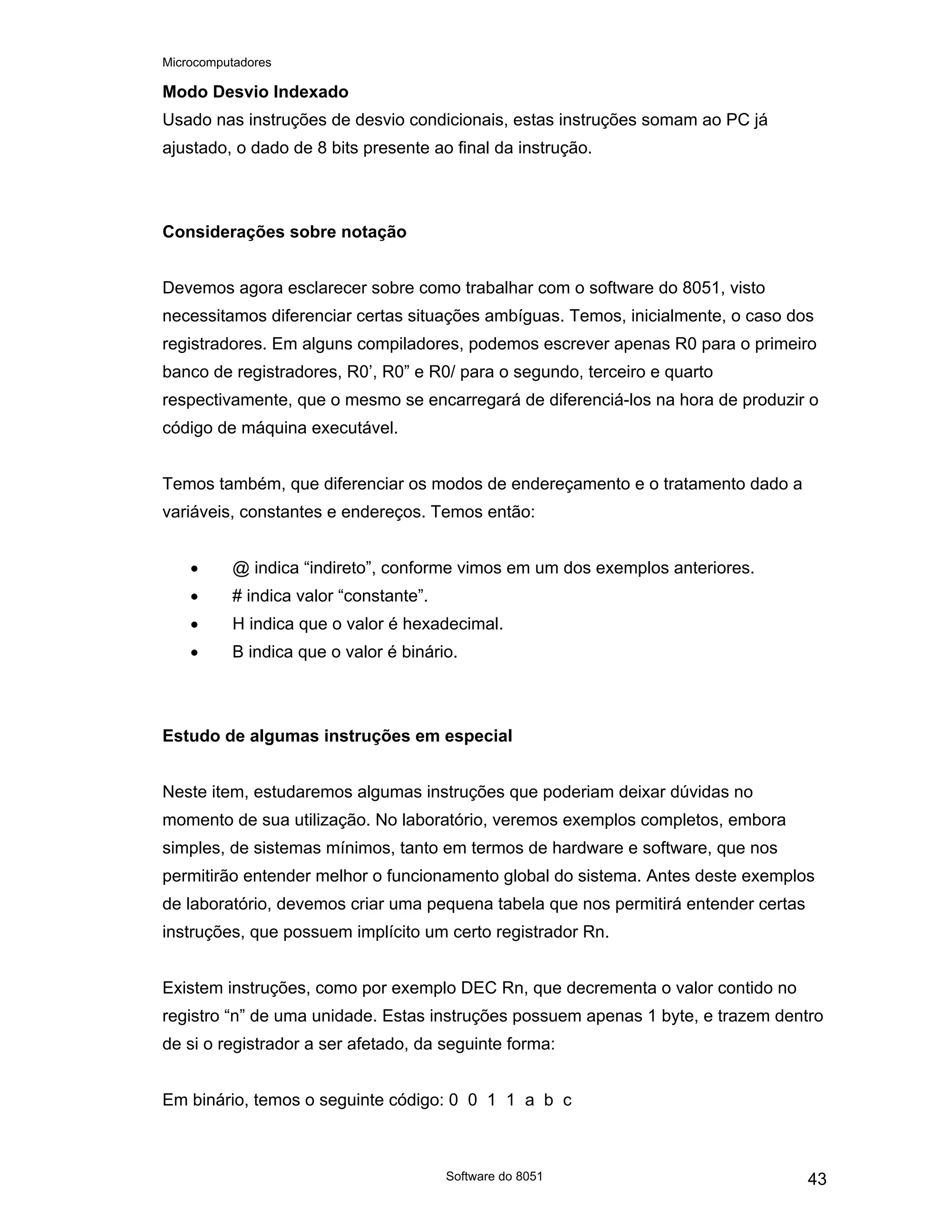 Microcomputadores
Software do 8051 43
Modo Desvio Indexado
Usado nas instruções de desvio condicionais, estas instruções somam ao PC já
ajustado, o dado de 8 bits presente ao final da instrução.
Considerações sobre notação
Devemos agora esclarecer sobre como trabalhar com o software do 8051, visto
necessitamos diferenciar certas situações ambíguas. Temos, inicialmente, o caso dos
registradores. Em alguns compiladores, podemos escrever apenas R0 para o primeiro
banco de registradores, R0’, R0” e R0/ para o segundo, terceiro e quarto
respectivamente, que o mesmo se encarregará de diferenciá-los na hora de produzir o
código de máquina executável.
Temos também, que diferenciar os modos de endereçamento e o tratamento dado a
variáveis, constantes e endereços. Temos então:
• @ indica “indireto”, conforme vimos em um dos exemplos anteriores.
• # indica valor “constante”.
• H indica que o valor é hexadecimal.
• B indica que o valor é binário.
Estudo de algumas instruções em especial
Neste item, estudaremos algumas instruções que poderiam deixar dúvidas no
momento de sua utilização. No laboratório, veremos exemplos completos, embora
simples, de sistemas mínimos, tanto em termos de hardware e software, que nos
permitirão entender melhor o funcionamento global do sistema. Antes deste exemplos
de laboratório, devemos criar uma pequena tabela que nos permitirá entender certas
instruções, que possuem implícito um certo registrador Rn.
Existem instruções, como por exemplo DEC Rn, que decrementa o valor contido no
registro “n” de uma unidade. Estas instruções possuem apenas 1 byte, e trazem dentro
de si o registrador a ser afetado, da seguinte forma:
Em binário, temos o seguinte código: 0 0 1 1 a b c
 