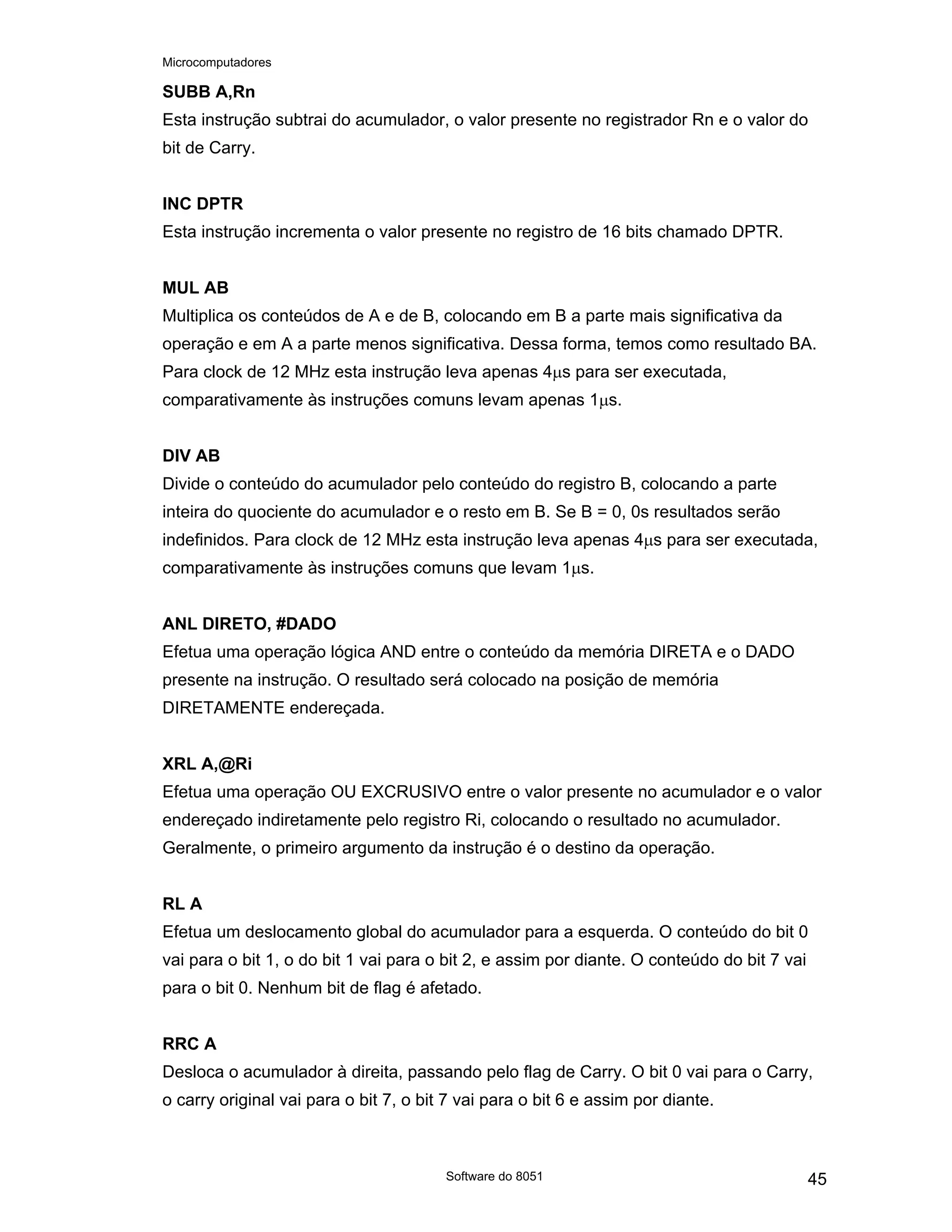 Microcomputadores
Software do 8051 45
SUBB A,Rn
Esta instrução subtrai do acumulador, o valor presente no registrador Rn e o valor do
bit de Carry.
INC DPTR
Esta instrução incrementa o valor presente no registro de 16 bits chamado DPTR.
MUL AB
Multiplica os conteúdos de A e de B, colocando em B a parte mais significativa da
operação e em A a parte menos significativa. Dessa forma, temos como resultado BA.
Para clock de 12 MHz esta instrução leva apenas 4µs para ser executada,
comparativamente às instruções comuns levam apenas 1µs.
DIV AB
Divide o conteúdo do acumulador pelo conteúdo do registro B, colocando a parte
inteira do quociente do acumulador e o resto em B. Se B = 0, 0s resultados serão
indefinidos. Para clock de 12 MHz esta instrução leva apenas 4µs para ser executada,
comparativamente às instruções comuns que levam 1µs.
ANL DIRETO, #DADO
Efetua uma operação lógica AND entre o conteúdo da memória DIRETA e o DADO
presente na instrução. O resultado será colocado na posição de memória
DIRETAMENTE endereçada.
XRL A,@Ri
Efetua uma operação OU EXCRUSIVO entre o valor presente no acumulador e o valor
endereçado indiretamente pelo registro Ri, colocando o resultado no acumulador.
Geralmente, o primeiro argumento da instrução é o destino da operação.
RL A
Efetua um deslocamento global do acumulador para a esquerda. O conteúdo do bit 0
vai para o bit 1, o do bit 1 vai para o bit 2, e assim por diante. O conteúdo do bit 7 vai
para o bit 0. Nenhum bit de flag é afetado.
RRC A
Desloca o acumulador à direita, passando pelo flag de Carry. O bit 0 vai para o Carry,
o carry original vai para o bit 7, o bit 7 vai para o bit 6 e assim por diante.
 