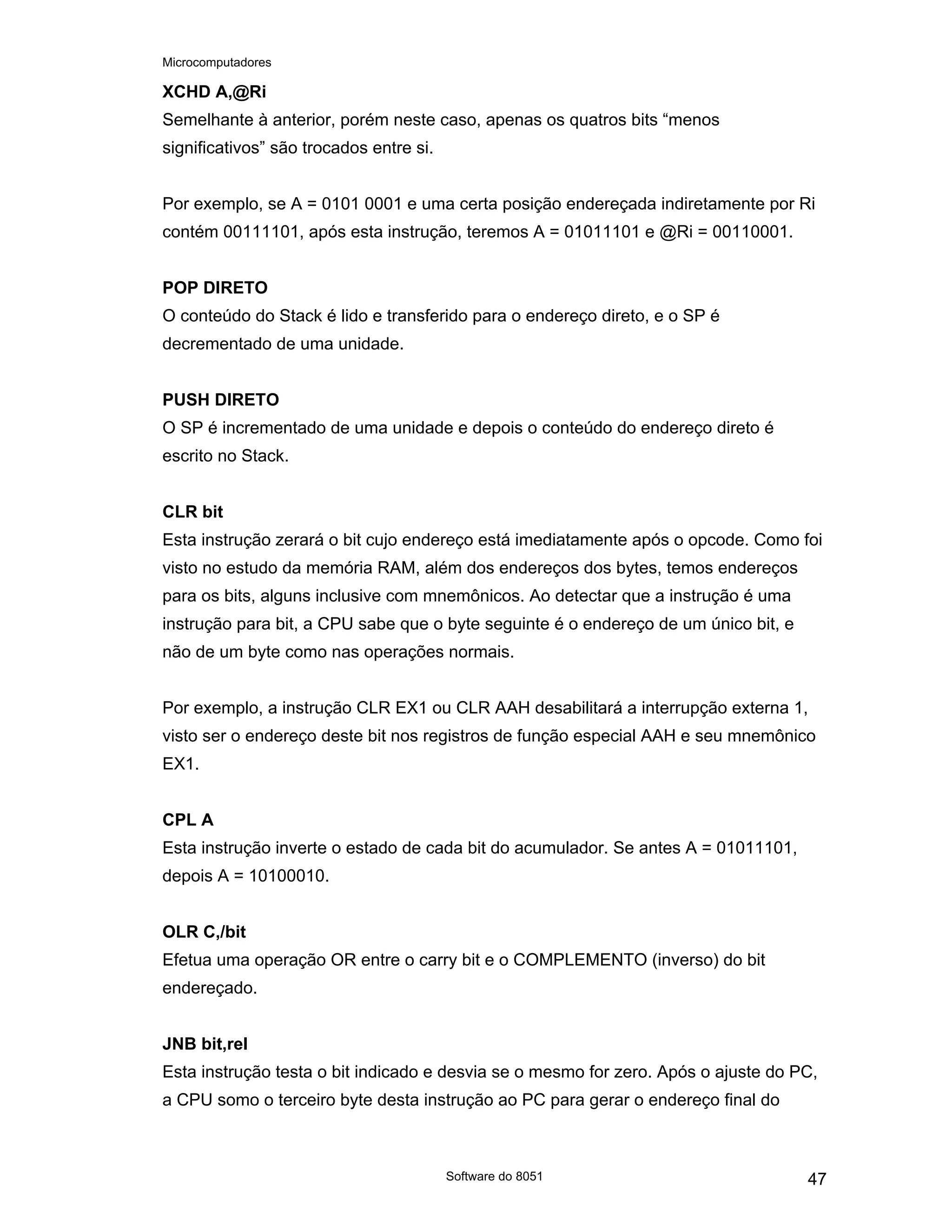 Microcomputadores
Software do 8051 47
XCHD A,@Ri
Semelhante à anterior, porém neste caso, apenas os quatros bits “menos
significativos” são trocados entre si.
Por exemplo, se A = 0101 0001 e uma certa posição endereçada indiretamente por Ri
contém 00111101, após esta instrução, teremos A = 01011101 e @Ri = 00110001.
POP DIRETO
O conteúdo do Stack é lido e transferido para o endereço direto, e o SP é
decrementado de uma unidade.
PUSH DIRETO
O SP é incrementado de uma unidade e depois o conteúdo do endereço direto é
escrito no Stack.
CLR bit
Esta instrução zerará o bit cujo endereço está imediatamente após o opcode. Como foi
visto no estudo da memória RAM, além dos endereços dos bytes, temos endereços
para os bits, alguns inclusive com mnemônicos. Ao detectar que a instrução é uma
instrução para bit, a CPU sabe que o byte seguinte é o endereço de um único bit, e
não de um byte como nas operações normais.
Por exemplo, a instrução CLR EX1 ou CLR AAH desabilitará a interrupção externa 1,
visto ser o endereço deste bit nos registros de função especial AAH e seu mnemônico
EX1.
CPL A
Esta instrução inverte o estado de cada bit do acumulador. Se antes A = 01011101,
depois A = 10100010.
OLR C,/bit
Efetua uma operação OR entre o carry bit e o COMPLEMENTO (inverso) do bit
endereçado.
JNB bit,rel
Esta instrução testa o bit indicado e desvia se o mesmo for zero. Após o ajuste do PC,
a CPU somo o terceiro byte desta instrução ao PC para gerar o endereço final do
 