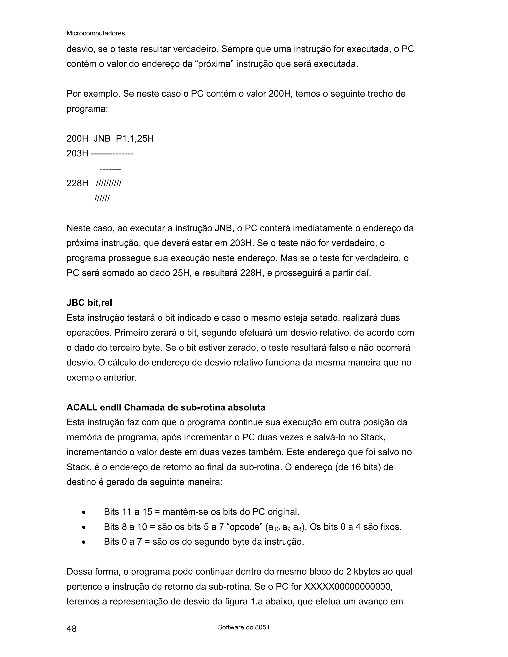 Microcomputadores
Software do 8051
48
desvio, se o teste resultar verdadeiro. Sempre que uma instrução for executada, o PC
contém o valor do endereço da “próxima” instrução que será executada.
Por exemplo. Se neste caso o PC contém o valor 200H, temos o seguinte trecho de
programa:
200H JNB P1.1,25H
203H --------------
-------
228H //////////
//////
Neste caso, ao executar a instrução JNB, o PC conterá imediatamente o endereço da
próxima instrução, que deverá estar em 203H. Se o teste não for verdadeiro, o
programa prossegue sua execução neste endereço. Mas se o teste for verdadeiro, o
PC será somado ao dado 25H, e resultará 228H, e prosseguirá a partir daí.
JBC bit,rel
Esta instrução testará o bit indicado e caso o mesmo esteja setado, realizará duas
operações. Primeiro zerará o bit, segundo efetuará um desvio relativo, de acordo com
o dado do terceiro byte. Se o bit estiver zerado, o teste resultará falso e não ocorrerá
desvio. O cálculo do endereço de desvio relativo funciona da mesma maneira que no
exemplo anterior.
ACALL endll Chamada de sub-rotina absoluta
Esta instrução faz com que o programa continue sua execução em outra posição da
memória de programa, após incrementar o PC duas vezes e salvá-lo no Stack,
incrementando o valor deste em duas vezes também. Este endereço que foi salvo no
Stack, é o endereço de retorno ao final da sub-rotina. O endereço (de 16 bits) de
destino é gerado da seguinte maneira:
• Bits 11 a 15 = mantêm-se os bits do PC original.
• Bits 8 a 10 = são os bits 5 a 7 “opcode” (a10 a9 a8). Os bits 0 a 4 são fixos.
• Bits 0 a 7 = são os do segundo byte da instrução.
Dessa forma, o programa pode continuar dentro do mesmo bloco de 2 kbytes ao qual
pertence a instrução de retorno da sub-rotina. Se o PC for XXXXX00000000000,
teremos a representação de desvio da figura 1.a abaixo, que efetua um avanço em
 