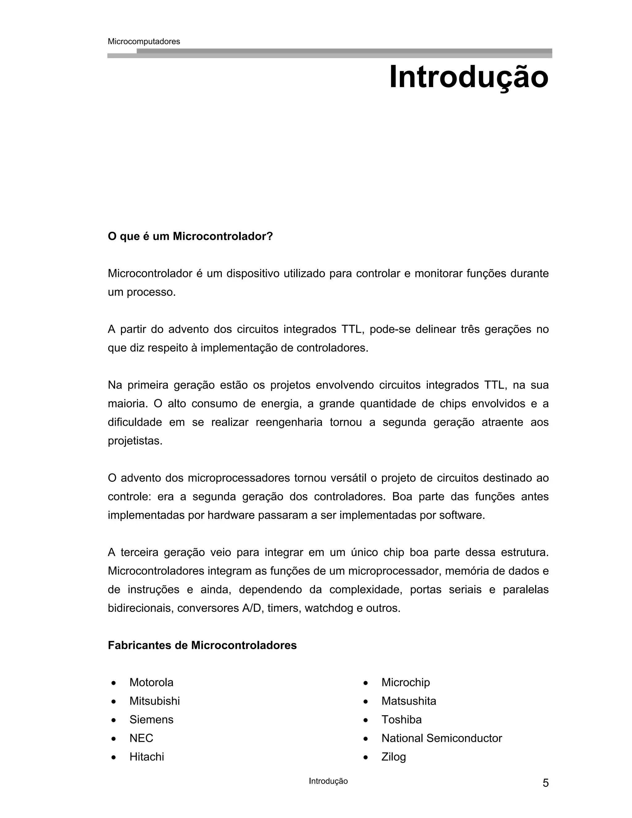 Microcomputadores
Introdução 5
Introdução
O que é um Microcontrolador?
Microcontrolador é um dispositivo utilizado para controlar e monitorar funções durante
um processo.
A partir do advento dos circuitos integrados TTL, pode-se delinear três gerações no
que diz respeito à implementação de controladores.
Na primeira geração estão os projetos envolvendo circuitos integrados TTL, na sua
maioria. O alto consumo de energia, a grande quantidade de chips envolvidos e a
dificuldade em se realizar reengenharia tornou a segunda geração atraente aos
projetistas.
O advento dos microprocessadores tornou versátil o projeto de circuitos destinado ao
controle: era a segunda geração dos controladores. Boa parte das funções antes
implementadas por hardware passaram a ser implementadas por software.
A terceira geração veio para integrar em um único chip boa parte dessa estrutura.
Microcontroladores integram as funções de um microprocessador, memória de dados e
de instruções e ainda, dependendo da complexidade, portas seriais e paralelas
bidirecionais, conversores A/D, timers, watchdog e outros.
Fabricantes de Microcontroladores
• Motorola
• Mitsubishi
• Siemens
• NEC
• Hitachi
• Microchip
• Matsushita
• Toshiba
• National Semiconductor
• Zilog
 