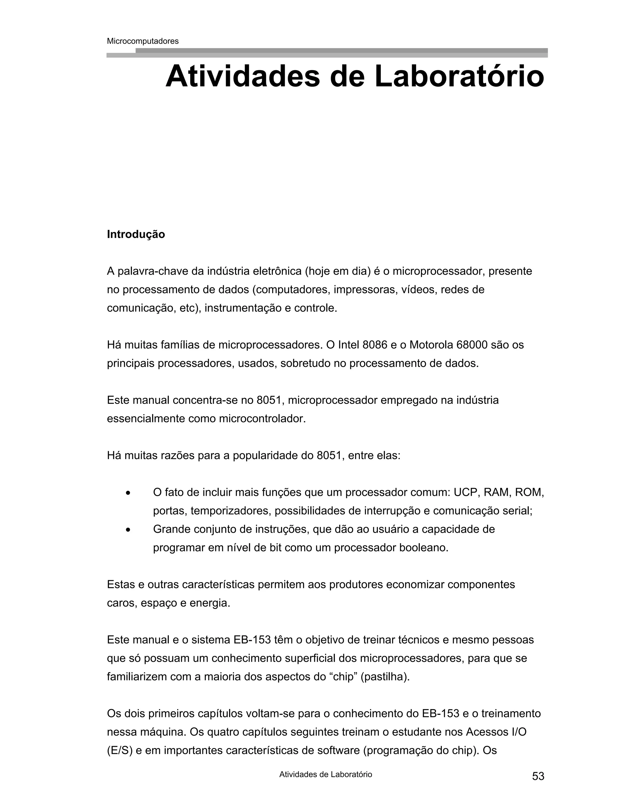 Microcomputadores
Atividades de Laboratório 53
Atividades de Laboratório
Introdução
A palavra-chave da indústria eletrônica (hoje em dia) é o microprocessador, presente
no processamento de dados (computadores, impressoras, vídeos, redes de
comunicação, etc), instrumentação e controle.
Há muitas famílias de microprocessadores. O Intel 8086 e o Motorola 68000 são os
principais processadores, usados, sobretudo no processamento de dados.
Este manual concentra-se no 8051, microprocessador empregado na indústria
essencialmente como microcontrolador.
Há muitas razões para a popularidade do 8051, entre elas:
• O fato de incluir mais funções que um processador comum: UCP, RAM, ROM,
portas, temporizadores, possibilidades de interrupção e comunicação serial;
• Grande conjunto de instruções, que dão ao usuário a capacidade de
programar em nível de bit como um processador booleano.
Estas e outras características permitem aos produtores economizar componentes
caros, espaço e energia.
Este manual e o sistema EB-153 têm o objetivo de treinar técnicos e mesmo pessoas
que só possuam um conhecimento superficial dos microprocessadores, para que se
familiarizem com a maioria dos aspectos do “chip” (pastilha).
Os dois primeiros capítulos voltam-se para o conhecimento do EB-153 e o treinamento
nessa máquina. Os quatro capítulos seguintes treinam o estudante nos Acessos I/O
(E/S) e em importantes características de software (programação do chip). Os
 