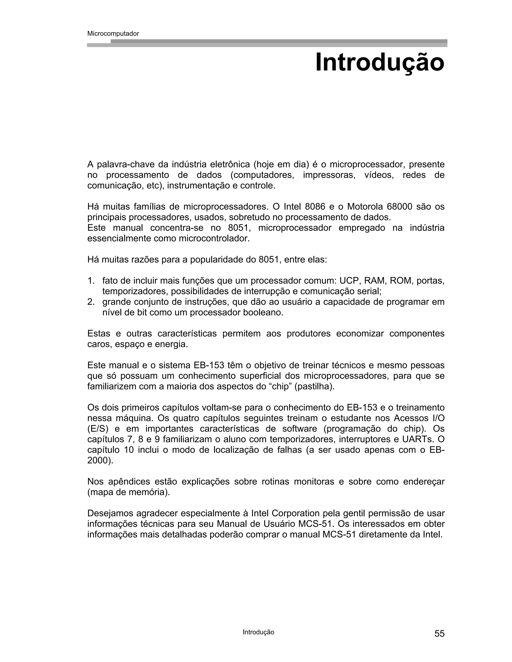 Microcomputador
Introdução 55
Introdução
A palavra-chave da indústria eletrônica (hoje em dia) é o microprocessador, presente
no processamento de dados (computadores, impressoras, vídeos, redes de
comunicação, etc), instrumentação e controle.
Há muitas famílias de microprocessadores. O Intel 8086 e o Motorola 68000 são os
principais processadores, usados, sobretudo no processamento de dados.
Este manual concentra-se no 8051, microprocessador empregado na indústria
essencialmente como microcontrolador.
Há muitas razões para a popularidade do 8051, entre elas:
1. fato de incluir mais funções que um processador comum: UCP, RAM, ROM, portas,
temporizadores, possibilidades de interrupção e comunicação serial;
2. grande conjunto de instruções, que dão ao usuário a capacidade de programar em
nível de bit como um processador booleano.
Estas e outras características permitem aos produtores economizar componentes
caros, espaço e energia.
Este manual e o sistema EB-153 têm o objetivo de treinar técnicos e mesmo pessoas
que só possuam um conhecimento superficial dos microprocessadores, para que se
familiarizem com a maioria dos aspectos do “chip” (pastilha).
Os dois primeiros capítulos voltam-se para o conhecimento do EB-153 e o treinamento
nessa máquina. Os quatro capítulos seguintes treinam o estudante nos Acessos I/O
(E/S) e em importantes características de software (programação do chip). Os
capítulos 7, 8 e 9 familiarizam o aluno com temporizadores, interruptores e UARTs. O
capítulo 10 inclui o modo de localização de falhas (a ser usado apenas com o EB-
2000).
Nos apêndices estão explicações sobre rotinas monitoras e sobre como endereçar
(mapa de memória).
Desejamos agradecer especialmente à Intel Corporation pela gentil permissão de usar
informações técnicas para seu Manual de Usuário MCS-51. Os interessados em obter
informações mais detalhadas poderão comprar o manual MCS-51 diretamente da Intel.
 