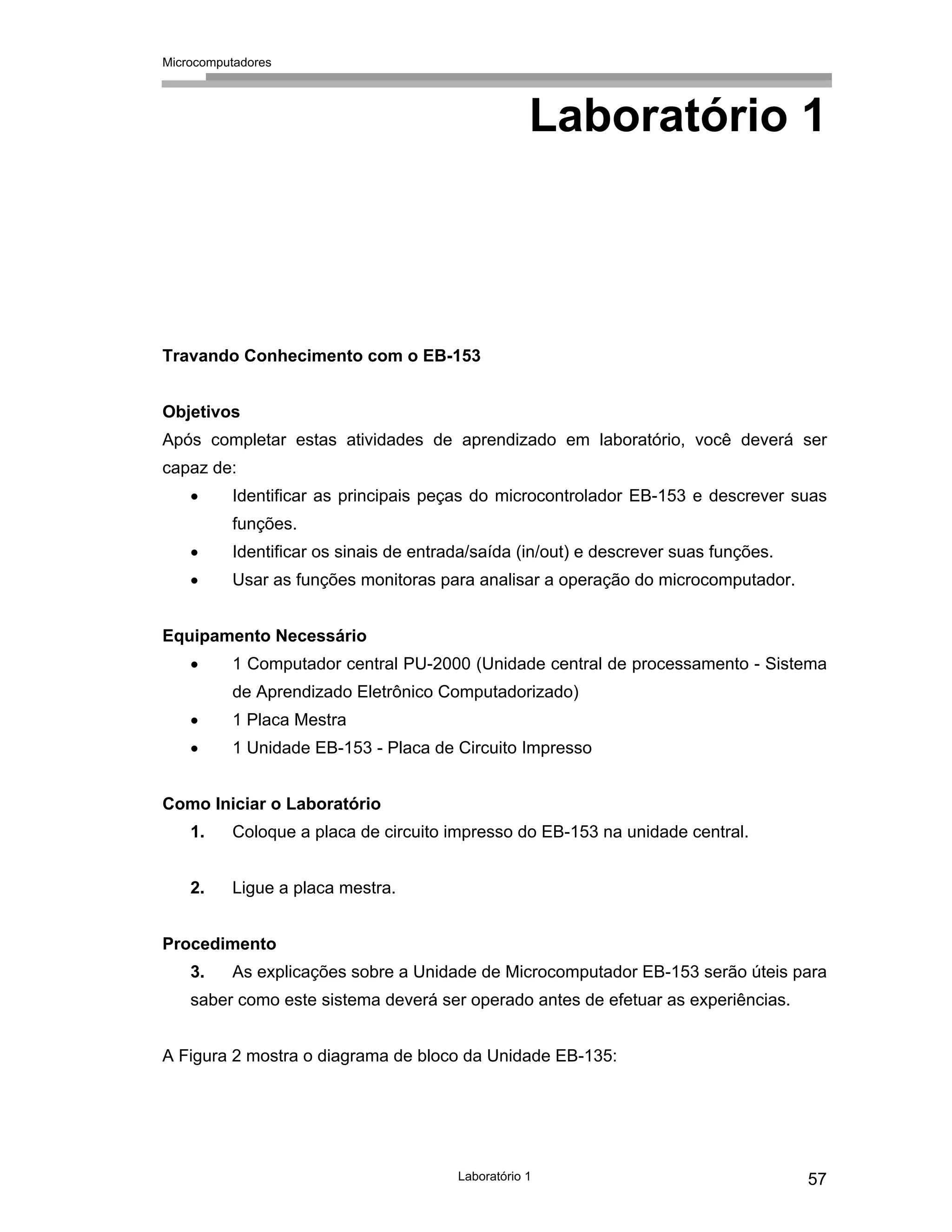 Microcomputadores
Laboratório 1 57
Laboratório 1
Travando Conhecimento com o EB-153
Objetivos
Após completar estas atividades de aprendizado em laboratório, você deverá ser
capaz de:
• Identificar as principais peças do microcontrolador EB-153 e descrever suas
funções.
• Identificar os sinais de entrada/saída (in/out) e descrever suas funções.
• Usar as funções monitoras para analisar a operação do microcomputador.
Equipamento Necessário
• 1 Computador central PU-2000 (Unidade central de processamento - Sistema
de Aprendizado Eletrônico Computadorizado)
• 1 Placa Mestra
• 1 Unidade EB-153 - Placa de Circuito Impresso
Como Iniciar o Laboratório
1. Coloque a placa de circuito impresso do EB-153 na unidade central.
2. Ligue a placa mestra.
Procedimento
3. As explicações sobre a Unidade de Microcomputador EB-153 serão úteis para
saber como este sistema deverá ser operado antes de efetuar as experiências.
A Figura 2 mostra o diagrama de bloco da Unidade EB-135:
 
