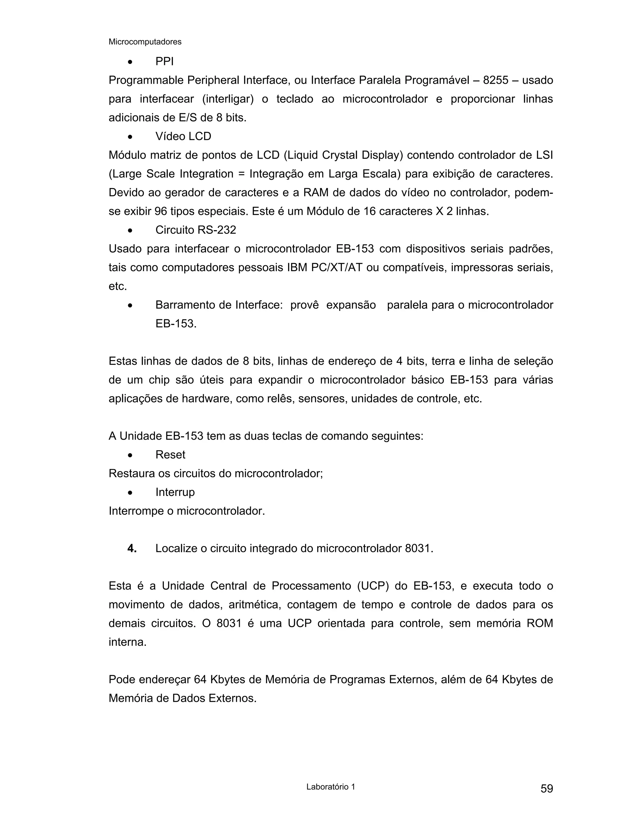 Microcomputadores
Laboratório 1 59
• PPI
Programmable Peripheral Interface, ou Interface Paralela Programável – 8255 – usado
para interfacear (interligar) o teclado ao microcontrolador e proporcionar linhas
adicionais de E/S de 8 bits.
• Vídeo LCD
Módulo matriz de pontos de LCD (Liquid Crystal Display) contendo controlador de LSI
(Large Scale Integration = Integração em Larga Escala) para exibição de caracteres.
Devido ao gerador de caracteres e a RAM de dados do vídeo no controlador, podem-
se exibir 96 tipos especiais. Este é um Módulo de 16 caracteres X 2 linhas.
• Circuito RS-232
Usado para interfacear o microcontrolador EB-153 com dispositivos seriais padrões,
tais como computadores pessoais IBM PC/XT/AT ou compatíveis, impressoras seriais,
etc.
• Barramento de Interface: provê expansão paralela para o microcontrolador
EB-153.
Estas linhas de dados de 8 bits, linhas de endereço de 4 bits, terra e linha de seleção
de um chip são úteis para expandir o microcontrolador básico EB-153 para várias
aplicações de hardware, como relês, sensores, unidades de controle, etc.
A Unidade EB-153 tem as duas teclas de comando seguintes:
• Reset
Restaura os circuitos do microcontrolador;
• Interrup
Interrompe o microcontrolador.
4. Localize o circuito integrado do microcontrolador 8031.
Esta é a Unidade Central de Processamento (UCP) do EB-153, e executa todo o
movimento de dados, aritmética, contagem de tempo e controle de dados para os
demais circuitos. O 8031 é uma UCP orientada para controle, sem memória ROM
interna.
Pode endereçar 64 Kbytes de Memória de Programas Externos, além de 64 Kbytes de
Memória de Dados Externos.
 