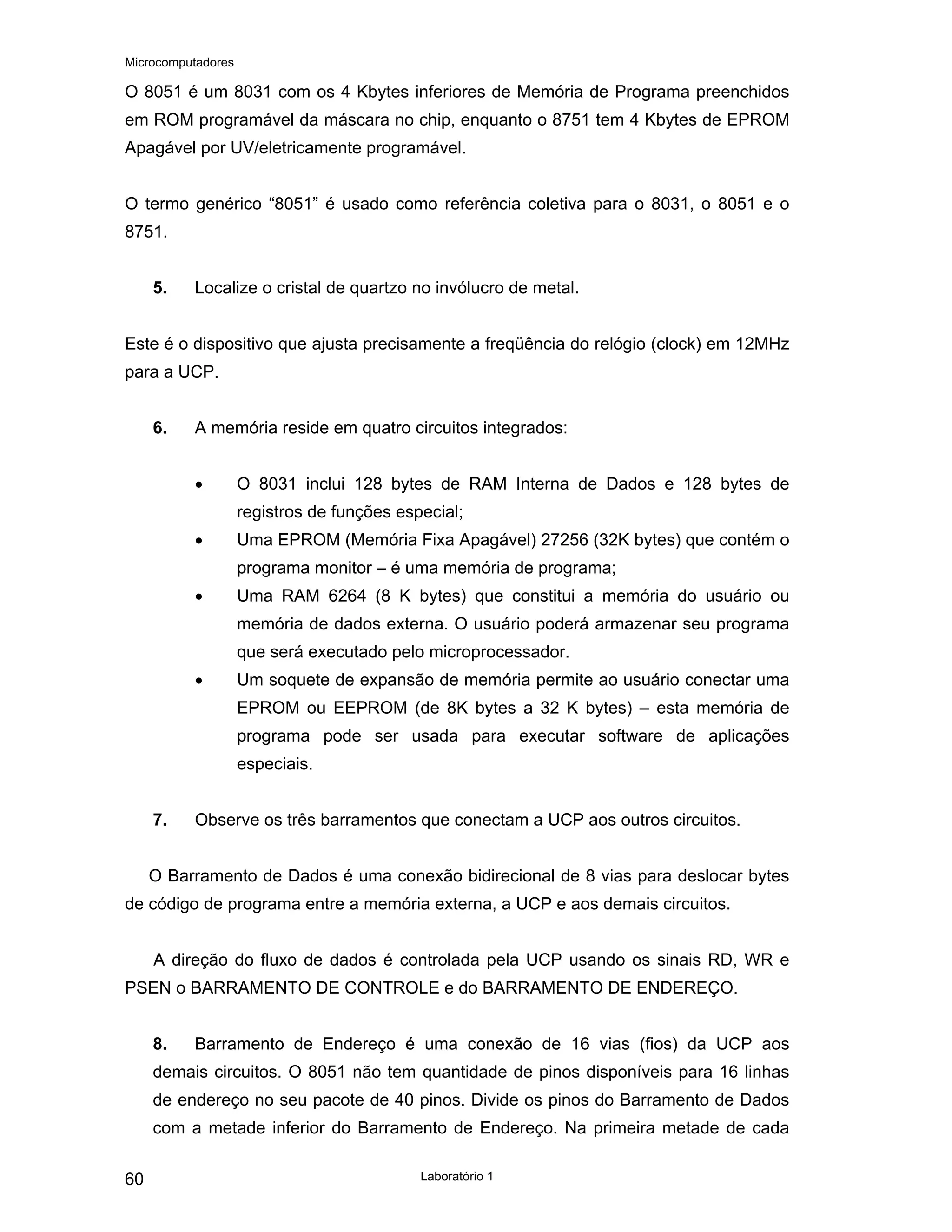 Microcomputadores
Laboratório 1
60
O 8051 é um 8031 com os 4 Kbytes inferiores de Memória de Programa preenchidos
em ROM programável da máscara no chip, enquanto o 8751 tem 4 Kbytes de EPROM
Apagável por UV/eletricamente programável.
O termo genérico “8051” é usado como referência coletiva para o 8031, o 8051 e o
8751.
5. Localize o cristal de quartzo no invólucro de metal.
Este é o dispositivo que ajusta precisamente a freqüência do relógio (clock) em 12MHz
para a UCP.
6. A memória reside em quatro circuitos integrados:
• O 8031 inclui 128 bytes de RAM Interna de Dados e 128 bytes de
registros de funções especial;
• Uma EPROM (Memória Fixa Apagável) 27256 (32K bytes) que contém o
programa monitor – é uma memória de programa;
• Uma RAM 6264 (8 K bytes) que constitui a memória do usuário ou
memória de dados externa. O usuário poderá armazenar seu programa
que será executado pelo microprocessador.
• Um soquete de expansão de memória permite ao usuário conectar uma
EPROM ou EEPROM (de 8K bytes a 32 K bytes) – esta memória de
programa pode ser usada para executar software de aplicações
especiais.
7. Observe os três barramentos que conectam a UCP aos outros circuitos.
O Barramento de Dados é uma conexão bidirecional de 8 vias para deslocar bytes
de código de programa entre a memória externa, a UCP e aos demais circuitos.
A direção do fluxo de dados é controlada pela UCP usando os sinais RD, WR e
PSEN o BARRAMENTO DE CONTROLE e do BARRAMENTO DE ENDEREÇO.
8. Barramento de Endereço é uma conexão de 16 vias (fios) da UCP aos
demais circuitos. O 8051 não tem quantidade de pinos disponíveis para 16 linhas
de endereço no seu pacote de 40 pinos. Divide os pinos do Barramento de Dados
com a metade inferior do Barramento de Endereço. Na primeira metade de cada
 