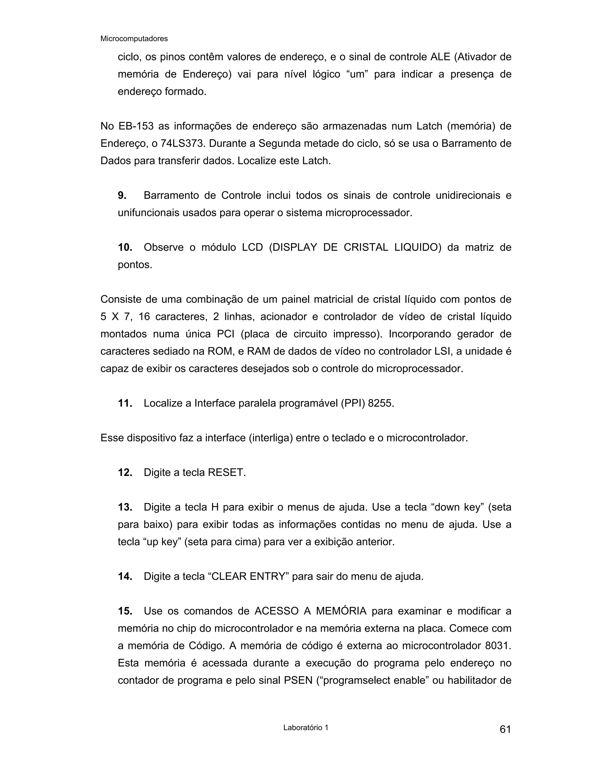 Microcomputadores
Laboratório 1 61
ciclo, os pinos contêm valores de endereço, e o sinal de controle ALE (Ativador de
memória de Endereço) vai para nível lógico “um” para indicar a presença de
endereço formado.
No EB-153 as informações de endereço são armazenadas num Latch (memória) de
Endereço, o 74LS373. Durante a Segunda metade do ciclo, só se usa o Barramento de
Dados para transferir dados. Localize este Latch.
9. Barramento de Controle inclui todos os sinais de controle unidirecionais e
unifuncionais usados para operar o sistema microprocessador.
10. Observe o módulo LCD (DISPLAY DE CRISTAL LIQUIDO) da matriz de
pontos.
Consiste de uma combinação de um painel matricial de cristal líquido com pontos de
5 X 7, 16 caracteres, 2 linhas, acionador e controlador de vídeo de cristal líquido
montados numa única PCI (placa de circuito impresso). Incorporando gerador de
caracteres sediado na ROM, e RAM de dados de vídeo no controlador LSI, a unidade é
capaz de exibir os caracteres desejados sob o controle do microprocessador.
11. Localize a Interface paralela programável (PPI) 8255.
Esse dispositivo faz a interface (interliga) entre o teclado e o microcontrolador.
12. Digite a tecla RESET.
13. Digite a tecla H para exibir o menus de ajuda. Use a tecla “down key” (seta
para baixo) para exibir todas as informações contidas no menu de ajuda. Use a
tecla “up key” (seta para cima) para ver a exibição anterior.
14. Digite a tecla “CLEAR ENTRY” para sair do menu de ajuda.
15. Use os comandos de ACESSO A MEMÓRIA para examinar e modificar a
memória no chip do microcontrolador e na memória externa na placa. Comece com
a memória de Código. A memória de código é externa ao microcontrolador 8031.
Esta memória é acessada durante a execução do programa pelo endereço no
contador de programa e pelo sinal PSEN (“programselect enable” ou habilitador de
 