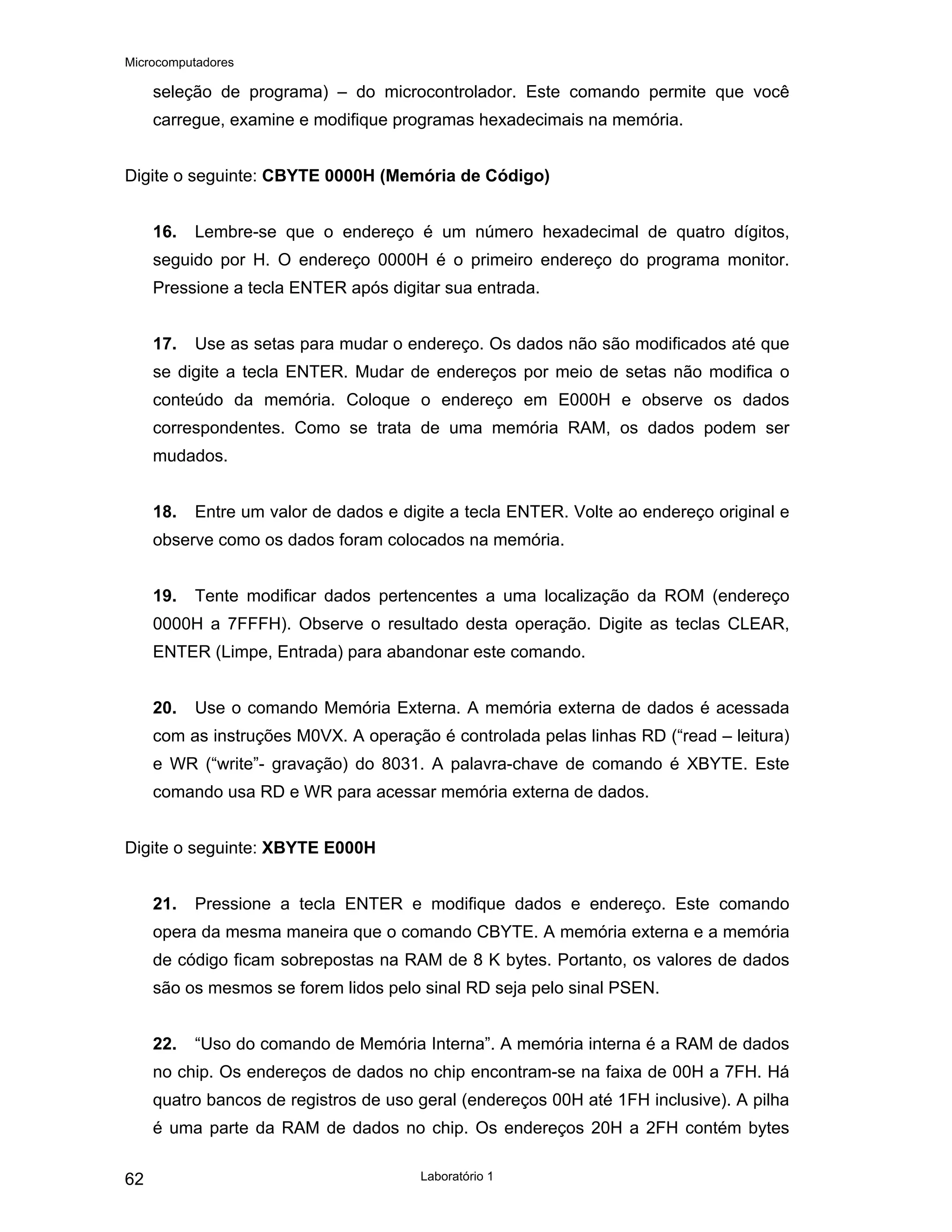 Microcomputadores
Laboratório 1
62
seleção de programa) – do microcontrolador. Este comando permite que você
carregue, examine e modifique programas hexadecimais na memória.
Digite o seguinte: CBYTE 0000H (Memória de Código)
16. Lembre-se que o endereço é um número hexadecimal de quatro dígitos,
seguido por H. O endereço 0000H é o primeiro endereço do programa monitor.
Pressione a tecla ENTER após digitar sua entrada.
17. Use as setas para mudar o endereço. Os dados não são modificados até que
se digite a tecla ENTER. Mudar de endereços por meio de setas não modifica o
conteúdo da memória. Coloque o endereço em E000H e observe os dados
correspondentes. Como se trata de uma memória RAM, os dados podem ser
mudados.
18. Entre um valor de dados e digite a tecla ENTER. Volte ao endereço original e
observe como os dados foram colocados na memória.
19. Tente modificar dados pertencentes a uma localização da ROM (endereço
0000H a 7FFFH). Observe o resultado desta operação. Digite as teclas CLEAR,
ENTER (Limpe, Entrada) para abandonar este comando.
20. Use o comando Memória Externa. A memória externa de dados é acessada
com as instruções M0VX. A operação é controlada pelas linhas RD (“read – leitura)
e WR (“write”- gravação) do 8031. A palavra-chave de comando é XBYTE. Este
comando usa RD e WR para acessar memória externa de dados.
Digite o seguinte: XBYTE E000H
21. Pressione a tecla ENTER e modifique dados e endereço. Este comando
opera da mesma maneira que o comando CBYTE. A memória externa e a memória
de código ficam sobrepostas na RAM de 8 K bytes. Portanto, os valores de dados
são os mesmos se forem lidos pelo sinal RD seja pelo sinal PSEN.
22. “Uso do comando de Memória Interna”. A memória interna é a RAM de dados
no chip. Os endereços de dados no chip encontram-se na faixa de 00H a 7FH. Há
quatro bancos de registros de uso geral (endereços 00H até 1FH inclusive). A pilha
é uma parte da RAM de dados no chip. Os endereços 20H a 2FH contém bytes
 