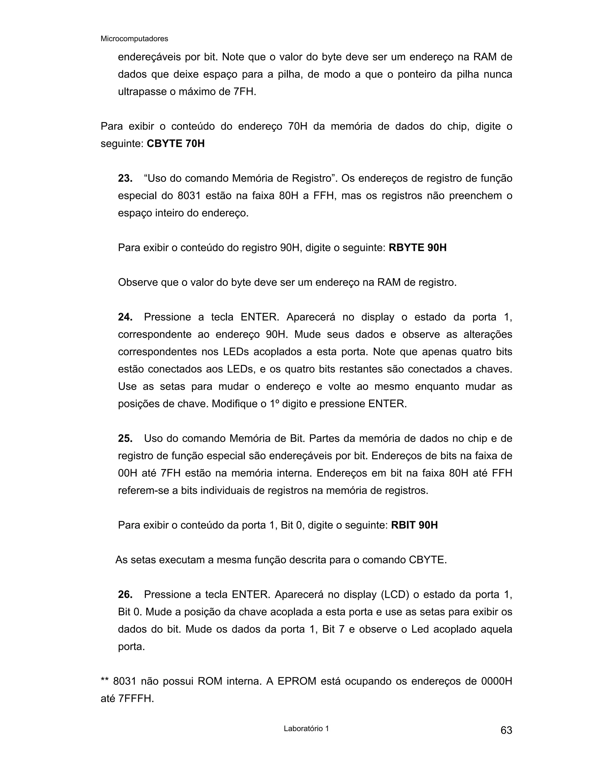 Microcomputadores
Laboratório 1 63
endereçáveis por bit. Note que o valor do byte deve ser um endereço na RAM de
dados que deixe espaço para a pilha, de modo a que o ponteiro da pilha nunca
ultrapasse o máximo de 7FH.
Para exibir o conteúdo do endereço 70H da memória de dados do chip, digite o
seguinte: CBYTE 70H
23. “Uso do comando Memória de Registro”. Os endereços de registro de função
especial do 8031 estão na faixa 80H a FFH, mas os registros não preenchem o
espaço inteiro do endereço.
Para exibir o conteúdo do registro 90H, digite o seguinte: RBYTE 90H
Observe que o valor do byte deve ser um endereço na RAM de registro.
24. Pressione a tecla ENTER. Aparecerá no display o estado da porta 1,
correspondente ao endereço 90H. Mude seus dados e observe as alterações
correspondentes nos LEDs acoplados a esta porta. Note que apenas quatro bits
estão conectados aos LEDs, e os quatro bits restantes são conectados a chaves.
Use as setas para mudar o endereço e volte ao mesmo enquanto mudar as
posições de chave. Modifique o 1º digito e pressione ENTER.
25. Uso do comando Memória de Bit. Partes da memória de dados no chip e de
registro de função especial são endereçáveis por bit. Endereços de bits na faixa de
00H até 7FH estão na memória interna. Endereços em bit na faixa 80H até FFH
referem-se a bits individuais de registros na memória de registros.
Para exibir o conteúdo da porta 1, Bit 0, digite o seguinte: RBIT 90H
As setas executam a mesma função descrita para o comando CBYTE.
26. Pressione a tecla ENTER. Aparecerá no display (LCD) o estado da porta 1,
Bit 0. Mude a posição da chave acoplada a esta porta e use as setas para exibir os
dados do bit. Mude os dados da porta 1, Bit 7 e observe o Led acoplado aquela
porta.
** 8031 não possui ROM interna. A EPROM está ocupando os endereços de 0000H
até 7FFFH.
 