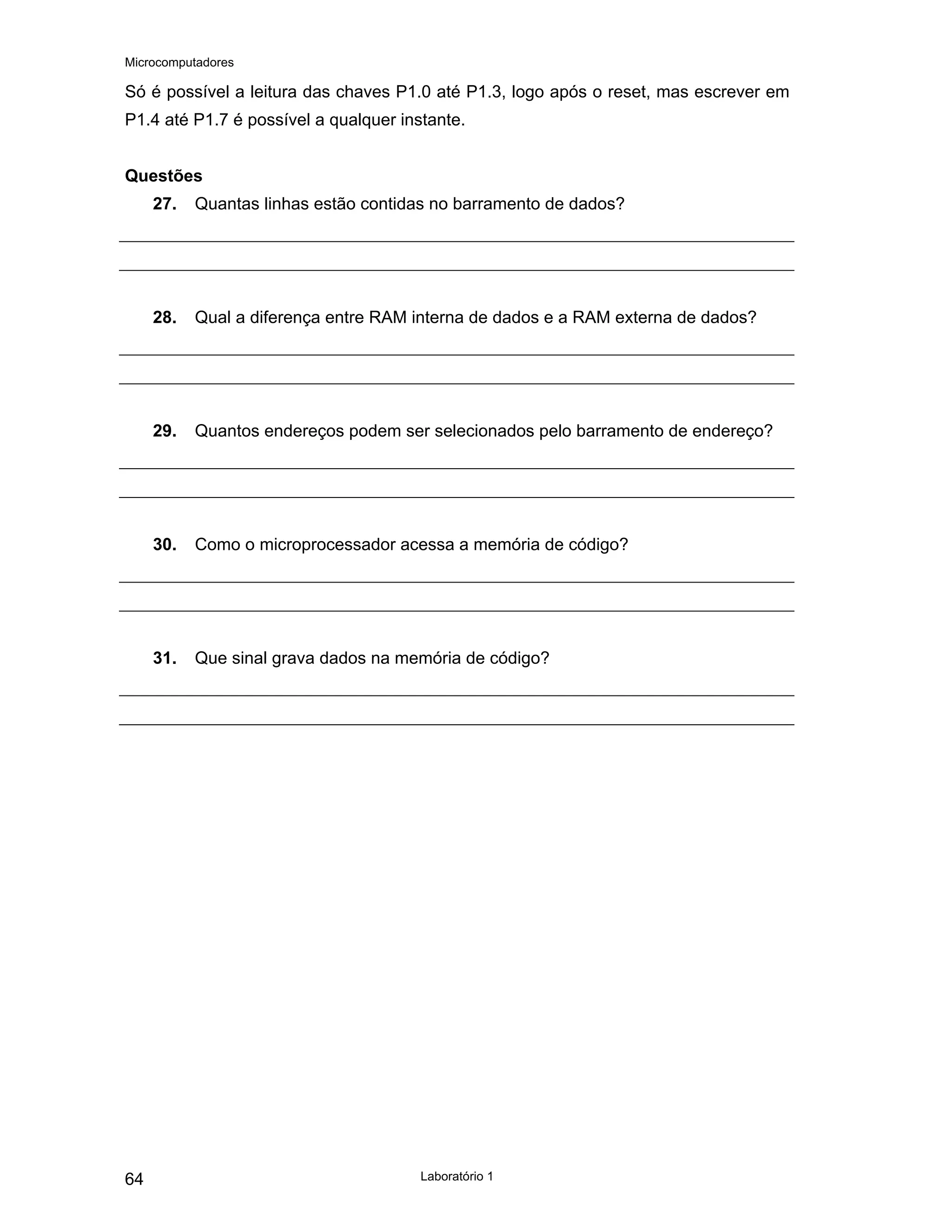 Microcomputadores
Laboratório 1
64
Só é possível a leitura das chaves P1.0 até P1.3, logo após o reset, mas escrever em
P1.4 até P1.7 é possível a qualquer instante.
Questões
27. Quantas linhas estão contidas no barramento de dados?
28. Qual a diferença entre RAM interna de dados e a RAM externa de dados?
29. Quantos endereços podem ser selecionados pelo barramento de endereço?
30. Como o microprocessador acessa a memória de código?
31. Que sinal grava dados na memória de código?
 