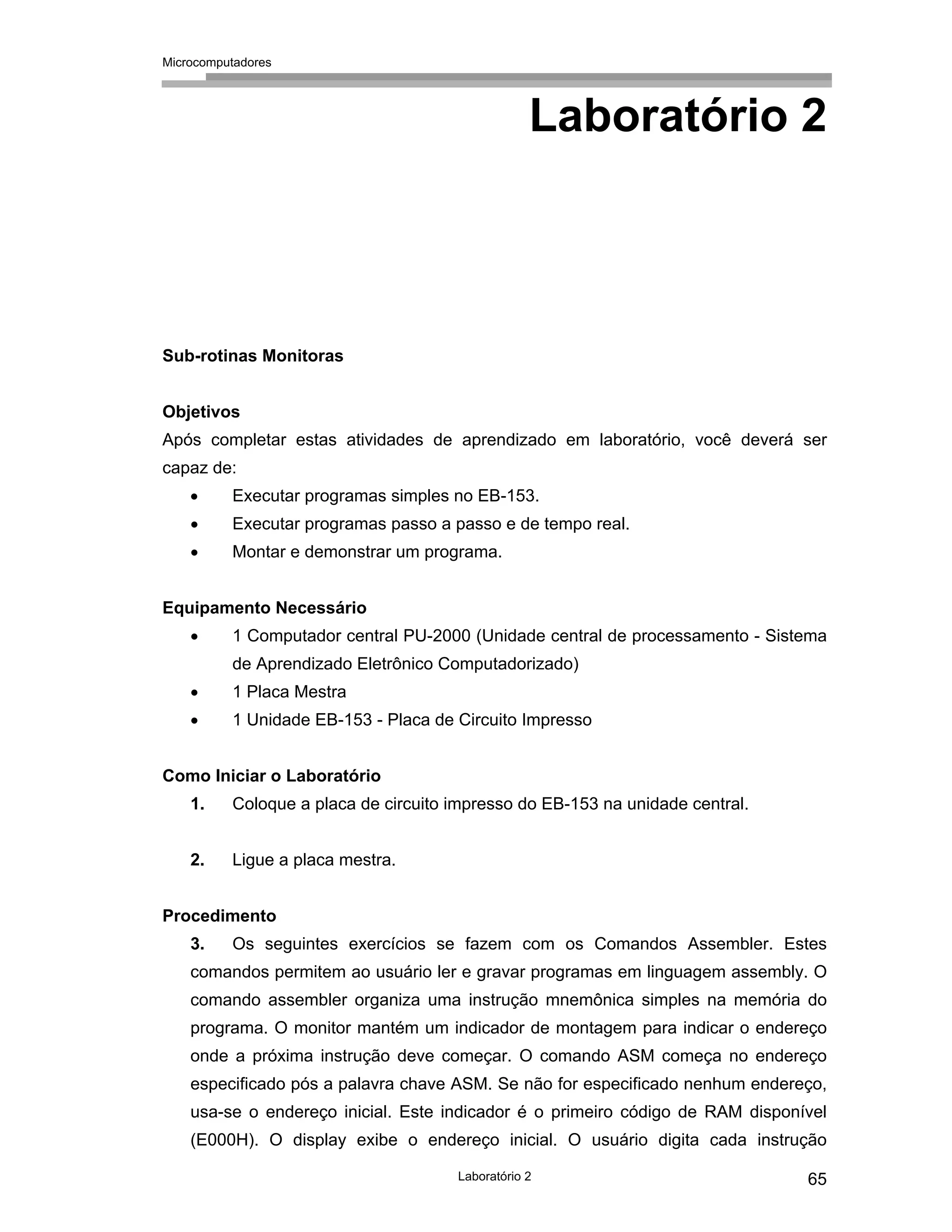 Microcomputadores
Laboratório 2 65
Laboratório 2
Sub-rotinas Monitoras
Objetivos
Após completar estas atividades de aprendizado em laboratório, você deverá ser
capaz de:
• Executar programas simples no EB-153.
• Executar programas passo a passo e de tempo real.
• Montar e demonstrar um programa.
Equipamento Necessário
• 1 Computador central PU-2000 (Unidade central de processamento - Sistema
de Aprendizado Eletrônico Computadorizado)
• 1 Placa Mestra
• 1 Unidade EB-153 - Placa de Circuito Impresso
Como Iniciar o Laboratório
1. Coloque a placa de circuito impresso do EB-153 na unidade central.
2. Ligue a placa mestra.
Procedimento
3. Os seguintes exercícios se fazem com os Comandos Assembler. Estes
comandos permitem ao usuário ler e gravar programas em linguagem assembly. O
comando assembler organiza uma instrução mnemônica simples na memória do
programa. O monitor mantém um indicador de montagem para indicar o endereço
onde a próxima instrução deve começar. O comando ASM começa no endereço
especificado pós a palavra chave ASM. Se não for especificado nenhum endereço,
usa-se o endereço inicial. Este indicador é o primeiro código de RAM disponível
(E000H). O display exibe o endereço inicial. O usuário digita cada instrução
 