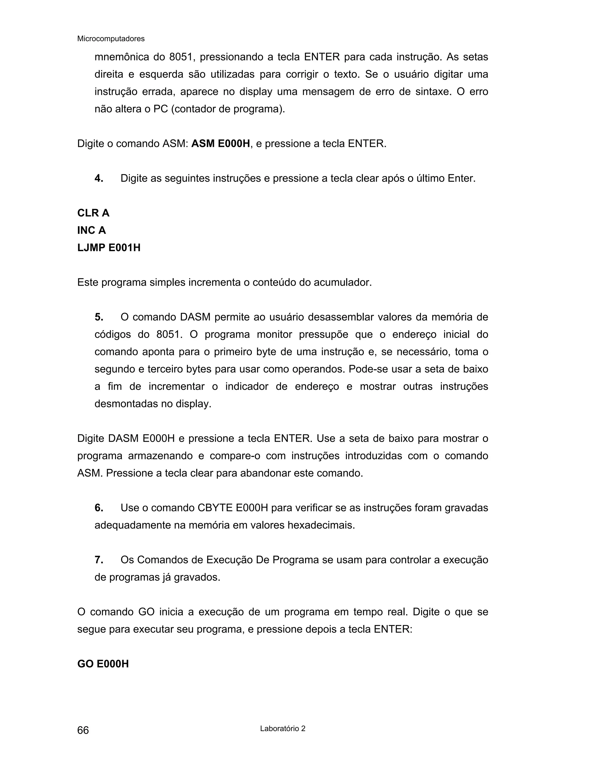 Microcomputadores
Laboratório 2
66
mnemônica do 8051, pressionando a tecla ENTER para cada instrução. As setas
direita e esquerda são utilizadas para corrigir o texto. Se o usuário digitar uma
instrução errada, aparece no display uma mensagem de erro de sintaxe. O erro
não altera o PC (contador de programa).
Digite o comando ASM: ASM E000H, e pressione a tecla ENTER.
4. Digite as seguintes instruções e pressione a tecla clear após o último Enter.
CLR A
INC A
LJMP E001H
Este programa simples incrementa o conteúdo do acumulador.
5. O comando DASM permite ao usuário desassemblar valores da memória de
códigos do 8051. O programa monitor pressupõe que o endereço inicial do
comando aponta para o primeiro byte de uma instrução e, se necessário, toma o
segundo e terceiro bytes para usar como operandos. Pode-se usar a seta de baixo
a fim de incrementar o indicador de endereço e mostrar outras instruções
desmontadas no display.
Digite DASM E000H e pressione a tecla ENTER. Use a seta de baixo para mostrar o
programa armazenando e compare-o com instruções introduzidas com o comando
ASM. Pressione a tecla clear para abandonar este comando.
6. Use o comando CBYTE E000H para verificar se as instruções foram gravadas
adequadamente na memória em valores hexadecimais.
7. Os Comandos de Execução De Programa se usam para controlar a execução
de programas já gravados.
O comando GO inicia a execução de um programa em tempo real. Digite o que se
segue para executar seu programa, e pressione depois a tecla ENTER:
GO E000H
 