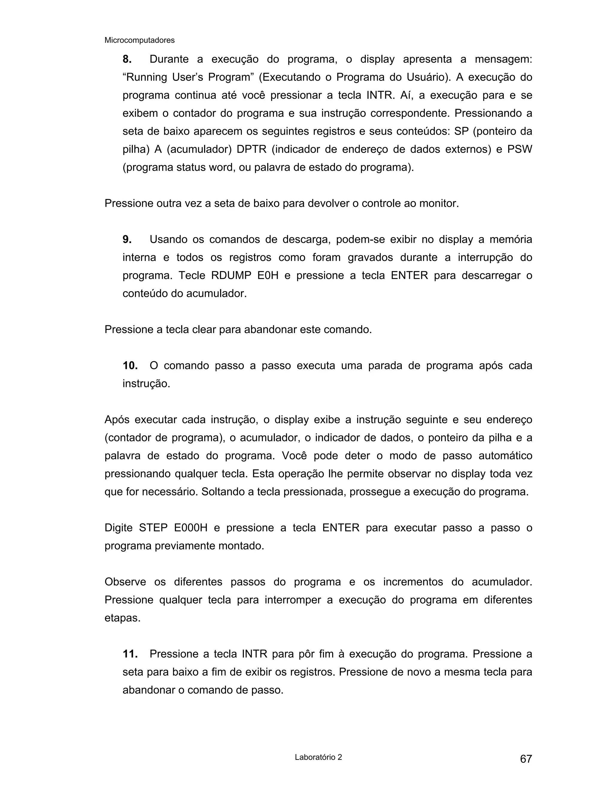 Microcomputadores
Laboratório 2 67
8. Durante a execução do programa, o display apresenta a mensagem:
“Running User’s Program” (Executando o Programa do Usuário). A execução do
programa continua até você pressionar a tecla INTR. Aí, a execução para e se
exibem o contador do programa e sua instrução correspondente. Pressionando a
seta de baixo aparecem os seguintes registros e seus conteúdos: SP (ponteiro da
pilha) A (acumulador) DPTR (indicador de endereço de dados externos) e PSW
(programa status word, ou palavra de estado do programa).
Pressione outra vez a seta de baixo para devolver o controle ao monitor.
9. Usando os comandos de descarga, podem-se exibir no display a memória
interna e todos os registros como foram gravados durante a interrupção do
programa. Tecle RDUMP E0H e pressione a tecla ENTER para descarregar o
conteúdo do acumulador.
Pressione a tecla clear para abandonar este comando.
10. O comando passo a passo executa uma parada de programa após cada
instrução.
Após executar cada instrução, o display exibe a instrução seguinte e seu endereço
(contador de programa), o acumulador, o indicador de dados, o ponteiro da pilha e a
palavra de estado do programa. Você pode deter o modo de passo automático
pressionando qualquer tecla. Esta operação lhe permite observar no display toda vez
que for necessário. Soltando a tecla pressionada, prossegue a execução do programa.
Digite STEP E000H e pressione a tecla ENTER para executar passo a passo o
programa previamente montado.
Observe os diferentes passos do programa e os incrementos do acumulador.
Pressione qualquer tecla para interromper a execução do programa em diferentes
etapas.
11. Pressione a tecla INTR para pôr fim à execução do programa. Pressione a
seta para baixo a fim de exibir os registros. Pressione de novo a mesma tecla para
abandonar o comando de passo.
 