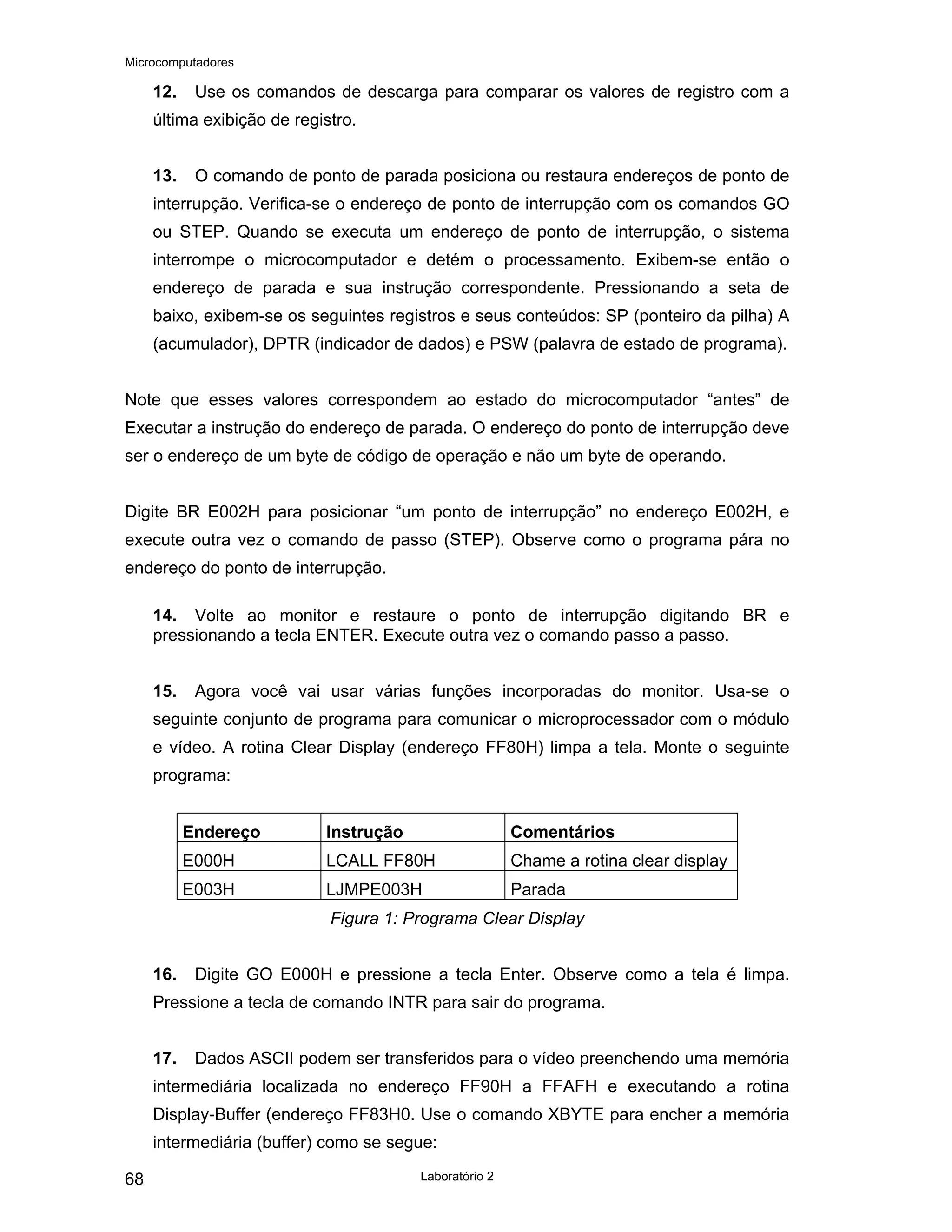 Microcomputadores
Laboratório 2
68
12. Use os comandos de descarga para comparar os valores de registro com a
última exibição de registro.
13. O comando de ponto de parada posiciona ou restaura endereços de ponto de
interrupção. Verifica-se o endereço de ponto de interrupção com os comandos GO
ou STEP. Quando se executa um endereço de ponto de interrupção, o sistema
interrompe o microcomputador e detém o processamento. Exibem-se então o
endereço de parada e sua instrução correspondente. Pressionando a seta de
baixo, exibem-se os seguintes registros e seus conteúdos: SP (ponteiro da pilha) A
(acumulador), DPTR (indicador de dados) e PSW (palavra de estado de programa).
Note que esses valores correspondem ao estado do microcomputador “antes” de
Executar a instrução do endereço de parada. O endereço do ponto de interrupção deve
ser o endereço de um byte de código de operação e não um byte de operando.
Digite BR E002H para posicionar “um ponto de interrupção” no endereço E002H, e
execute outra vez o comando de passo (STEP). Observe como o programa pára no
endereço do ponto de interrupção.
14. Volte ao monitor e restaure o ponto de interrupção digitando BR e
pressionando a tecla ENTER. Execute outra vez o comando passo a passo.
15. Agora você vai usar várias funções incorporadas do monitor. Usa-se o
seguinte conjunto de programa para comunicar o microprocessador com o módulo
e vídeo. A rotina Clear Display (endereço FF80H) limpa a tela. Monte o seguinte
programa:
Endereço Instrução Comentários
E000H LCALL FF80H Chame a rotina clear display
E003H LJMPE003H Parada
Figura 1: Programa Clear Display
16. Digite GO E000H e pressione a tecla Enter. Observe como a tela é limpa.
Pressione a tecla de comando INTR para sair do programa.
17. Dados ASCII podem ser transferidos para o vídeo preenchendo uma memória
intermediária localizada no endereço FF90H a FFAFH e executando a rotina
Display-Buffer (endereço FF83H0. Use o comando XBYTE para encher a memória
intermediária (buffer) como se segue:
 