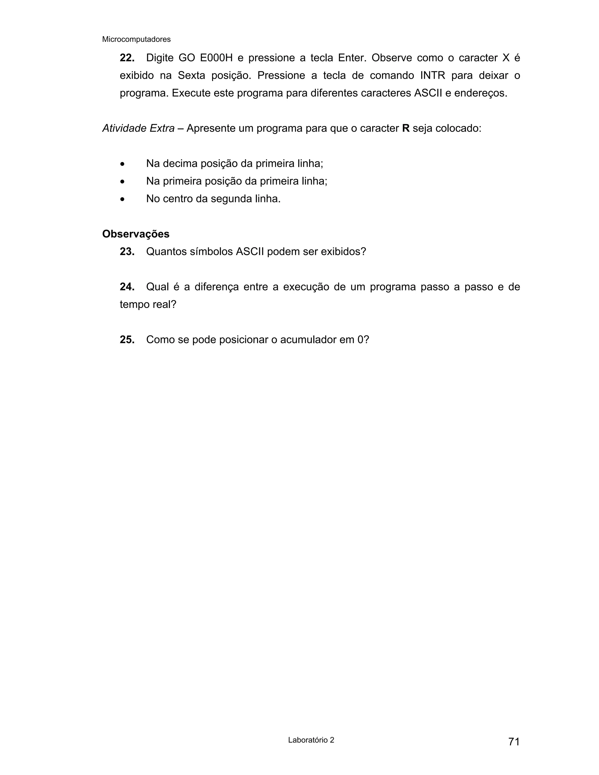 Microcomputadores
Laboratório 2 71
22. Digite GO E000H e pressione a tecla Enter. Observe como o caracter X é
exibido na Sexta posição. Pressione a tecla de comando INTR para deixar o
programa. Execute este programa para diferentes caracteres ASCII e endereços.
Atividade Extra – Apresente um programa para que o caracter R seja colocado:
• Na decima posição da primeira linha;
• Na primeira posição da primeira linha;
• No centro da segunda linha.
Observações
23. Quantos símbolos ASCII podem ser exibidos?
24. Qual é a diferença entre a execução de um programa passo a passo e de
tempo real?
25. Como se pode posicionar o acumulador em 0?
 
