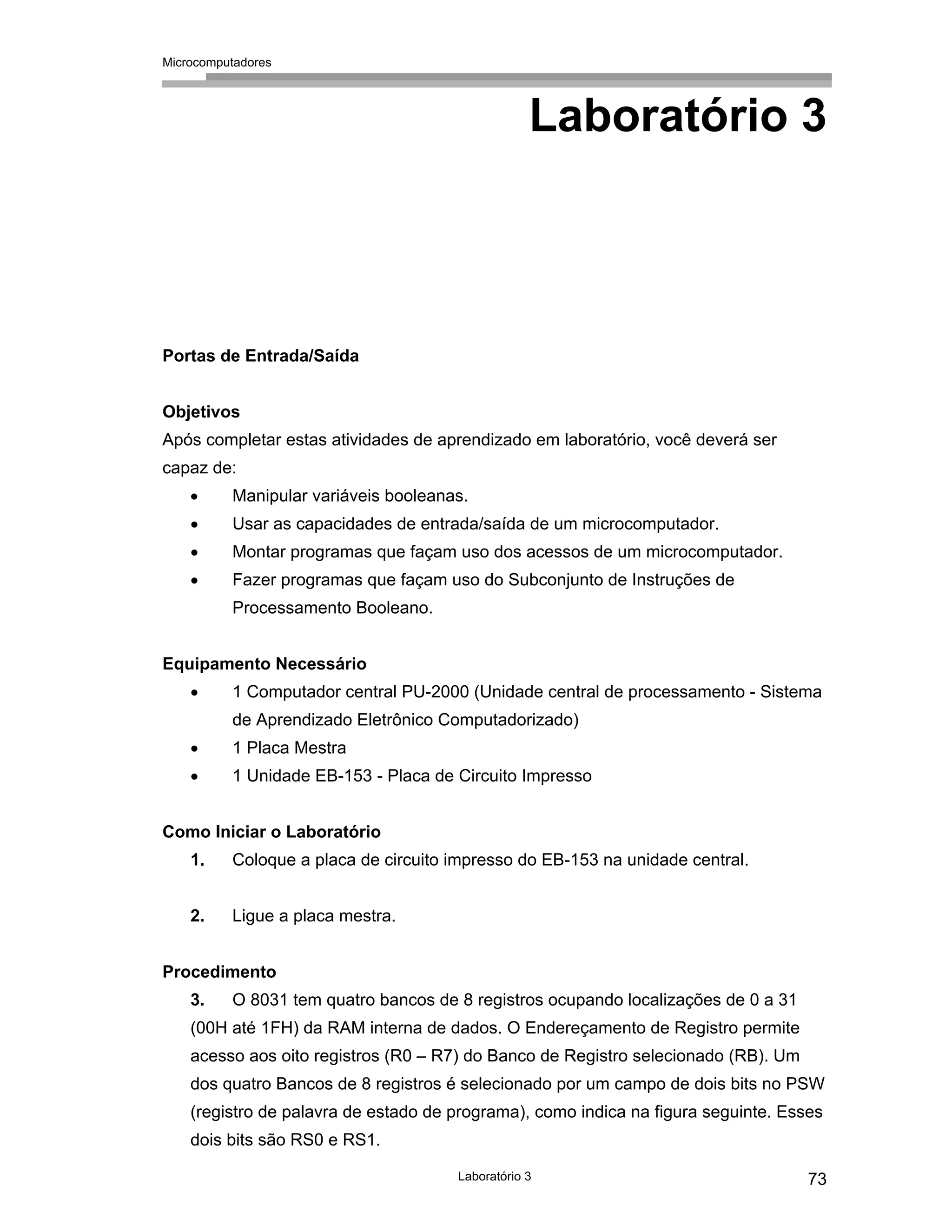 Microcomputadores
Laboratório 3 73
Laboratório 3
Portas de Entrada/Saída
Objetivos
Após completar estas atividades de aprendizado em laboratório, você deverá ser
capaz de:
• Manipular variáveis booleanas.
• Usar as capacidades de entrada/saída de um microcomputador.
• Montar programas que façam uso dos acessos de um microcomputador.
• Fazer programas que façam uso do Subconjunto de Instruções de
Processamento Booleano.
Equipamento Necessário
• 1 Computador central PU-2000 (Unidade central de processamento - Sistema
de Aprendizado Eletrônico Computadorizado)
• 1 Placa Mestra
• 1 Unidade EB-153 - Placa de Circuito Impresso
Como Iniciar o Laboratório
1. Coloque a placa de circuito impresso do EB-153 na unidade central.
2. Ligue a placa mestra.
Procedimento
3. O 8031 tem quatro bancos de 8 registros ocupando localizações de 0 a 31
(00H até 1FH) da RAM interna de dados. O Endereçamento de Registro permite
acesso aos oito registros (R0 – R7) do Banco de Registro selecionado (RB). Um
dos quatro Bancos de 8 registros é selecionado por um campo de dois bits no PSW
(registro de palavra de estado de programa), como indica na figura seguinte. Esses
dois bits são RS0 e RS1.
 