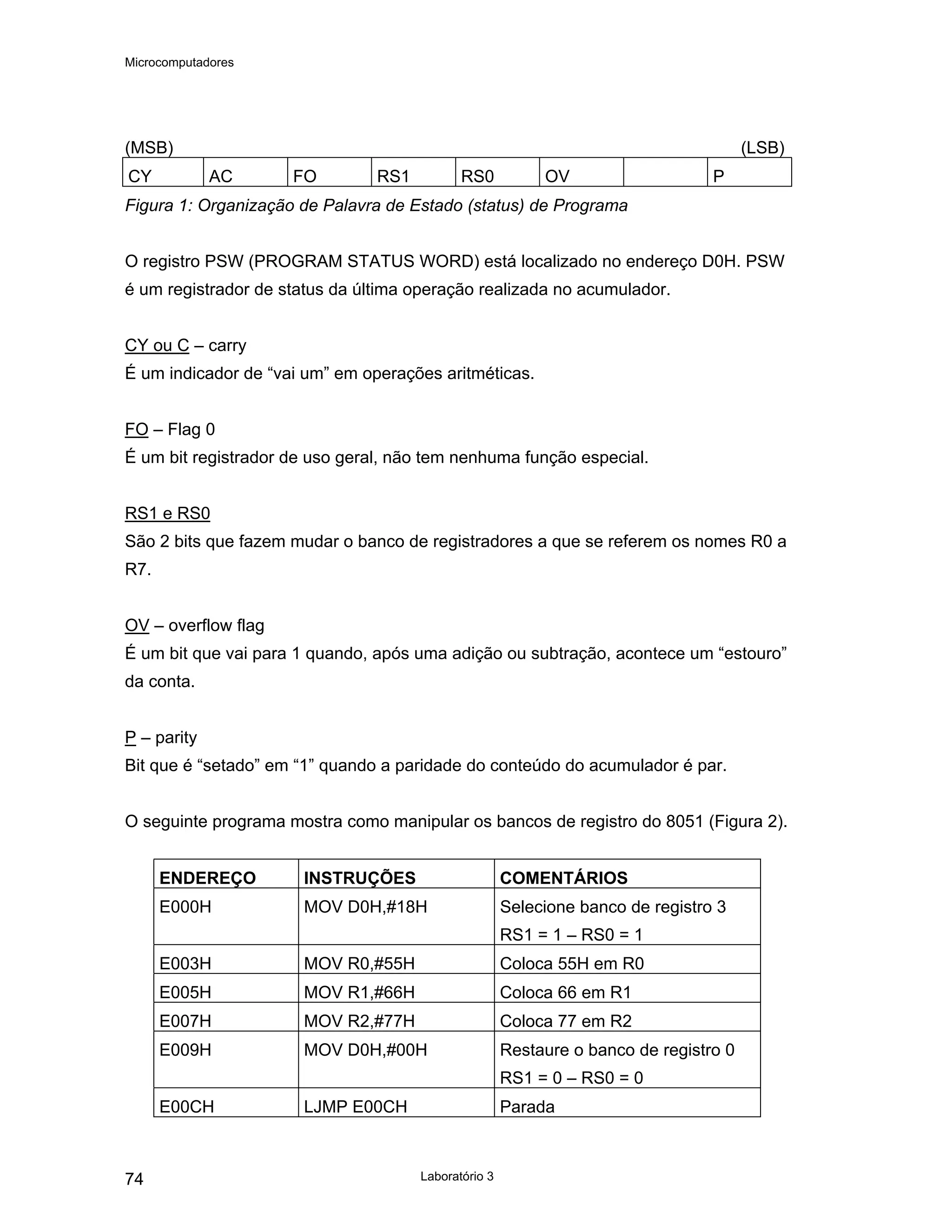 Microcomputadores
Laboratório 3
74
(MSB) (LSB)
CY AC FO RS1 RS0 OV P
Figura 1: Organização de Palavra de Estado (status) de Programa
O registro PSW (PROGRAM STATUS WORD) está localizado no endereço D0H. PSW
é um registrador de status da última operação realizada no acumulador.
CY ou C – carry
É um indicador de “vai um” em operações aritméticas.
FO – Flag 0
É um bit registrador de uso geral, não tem nenhuma função especial.
RS1 e RS0
São 2 bits que fazem mudar o banco de registradores a que se referem os nomes R0 a
R7.
OV – overflow flag
É um bit que vai para 1 quando, após uma adição ou subtração, acontece um “estouro”
da conta.
P – parity
Bit que é “setado” em “1” quando a paridade do conteúdo do acumulador é par.
O seguinte programa mostra como manipular os bancos de registro do 8051 (Figura 2).
ENDEREÇO INSTRUÇÕES COMENTÁRIOS
E000H MOV D0H,#18H Selecione banco de registro 3
RS1 = 1 – RS0 = 1
E003H MOV R0,#55H Coloca 55H em R0
E005H MOV R1,#66H Coloca 66 em R1
E007H MOV R2,#77H Coloca 77 em R2
E009H MOV D0H,#00H Restaure o banco de registro 0
RS1 = 0 – RS0 = 0
E00CH LJMP E00CH Parada
 