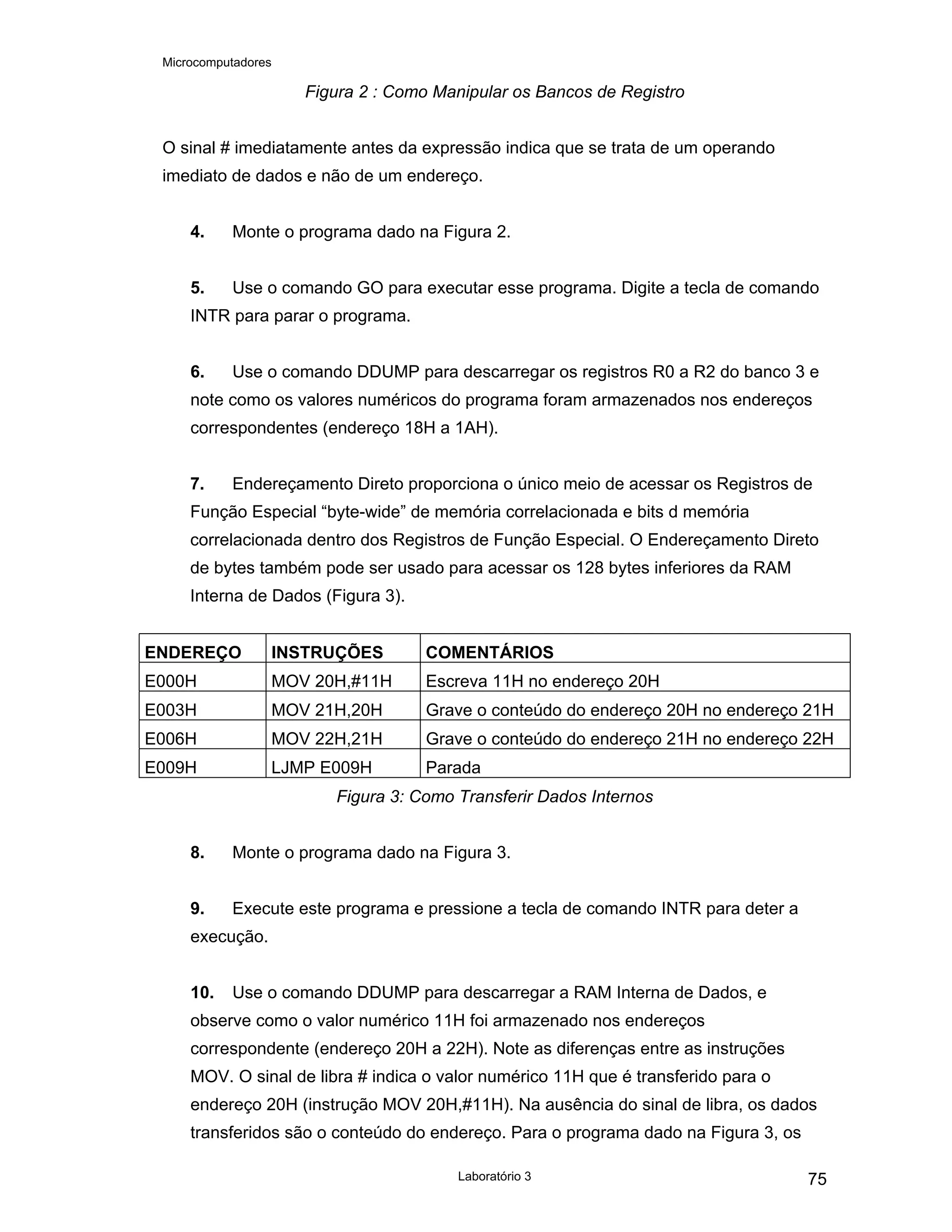 Microcomputadores
Laboratório 3 75
Figura 2 : Como Manipular os Bancos de Registro
O sinal # imediatamente antes da expressão indica que se trata de um operando
imediato de dados e não de um endereço.
4. Monte o programa dado na Figura 2.
5. Use o comando GO para executar esse programa. Digite a tecla de comando
INTR para parar o programa.
6. Use o comando DDUMP para descarregar os registros R0 a R2 do banco 3 e
note como os valores numéricos do programa foram armazenados nos endereços
correspondentes (endereço 18H a 1AH).
7. Endereçamento Direto proporciona o único meio de acessar os Registros de
Função Especial “byte-wide” de memória correlacionada e bits d memória
correlacionada dentro dos Registros de Função Especial. O Endereçamento Direto
de bytes também pode ser usado para acessar os 128 bytes inferiores da RAM
Interna de Dados (Figura 3).
ENDEREÇO INSTRUÇÕES COMENTÁRIOS
E000H MOV 20H,#11H Escreva 11H no endereço 20H
E003H MOV 21H,20H Grave o conteúdo do endereço 20H no endereço 21H
E006H MOV 22H,21H Grave o conteúdo do endereço 21H no endereço 22H
E009H LJMP E009H Parada
Figura 3: Como Transferir Dados Internos
8. Monte o programa dado na Figura 3.
9. Execute este programa e pressione a tecla de comando INTR para deter a
execução.
10. Use o comando DDUMP para descarregar a RAM Interna de Dados, e
observe como o valor numérico 11H foi armazenado nos endereços
correspondente (endereço 20H a 22H). Note as diferenças entre as instruções
MOV. O sinal de libra # indica o valor numérico 11H que é transferido para o
endereço 20H (instrução MOV 20H,#11H). Na ausência do sinal de libra, os dados
transferidos são o conteúdo do endereço. Para o programa dado na Figura 3, os
 
