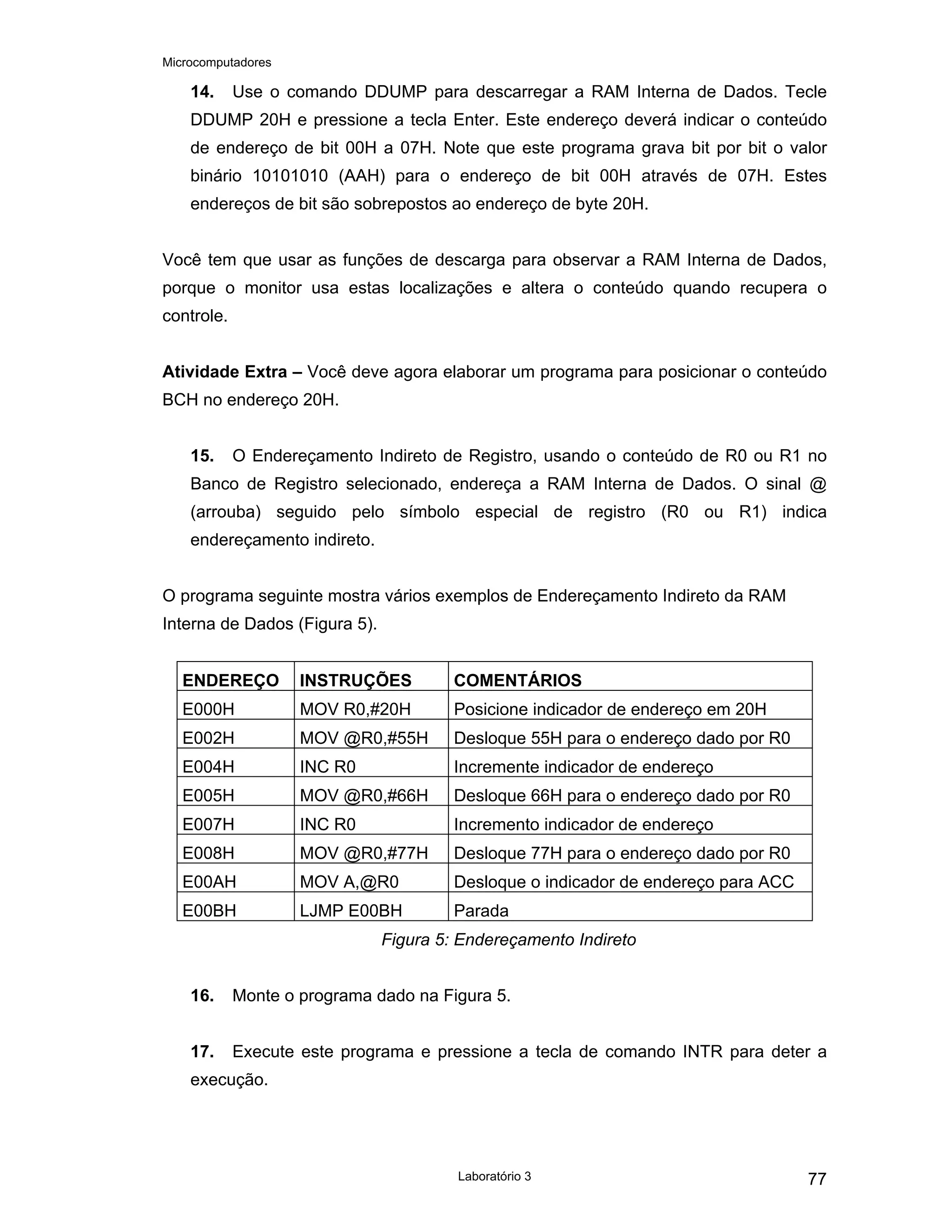 Microcomputadores
Laboratório 3 77
14. Use o comando DDUMP para descarregar a RAM Interna de Dados. Tecle
DDUMP 20H e pressione a tecla Enter. Este endereço deverá indicar o conteúdo
de endereço de bit 00H a 07H. Note que este programa grava bit por bit o valor
binário 10101010 (AAH) para o endereço de bit 00H através de 07H. Estes
endereços de bit são sobrepostos ao endereço de byte 20H.
Você tem que usar as funções de descarga para observar a RAM Interna de Dados,
porque o monitor usa estas localizações e altera o conteúdo quando recupera o
controle.
Atividade Extra – Você deve agora elaborar um programa para posicionar o conteúdo
BCH no endereço 20H.
15. O Endereçamento Indireto de Registro, usando o conteúdo de R0 ou R1 no
Banco de Registro selecionado, endereça a RAM Interna de Dados. O sinal @
(arrouba) seguido pelo símbolo especial de registro (R0 ou R1) indica
endereçamento indireto.
O programa seguinte mostra vários exemplos de Endereçamento Indireto da RAM
Interna de Dados (Figura 5).
ENDEREÇO INSTRUÇÕES COMENTÁRIOS
E000H MOV R0,#20H Posicione indicador de endereço em 20H
E002H MOV @R0,#55H Desloque 55H para o endereço dado por R0
E004H INC R0 Incremente indicador de endereço
E005H MOV @R0,#66H Desloque 66H para o endereço dado por R0
E007H INC R0 Incremento indicador de endereço
E008H MOV @R0,#77H Desloque 77H para o endereço dado por R0
E00AH MOV A,@R0 Desloque o indicador de endereço para ACC
E00BH LJMP E00BH Parada
Figura 5: Endereçamento Indireto
16. Monte o programa dado na Figura 5.
17. Execute este programa e pressione a tecla de comando INTR para deter a
execução.
 