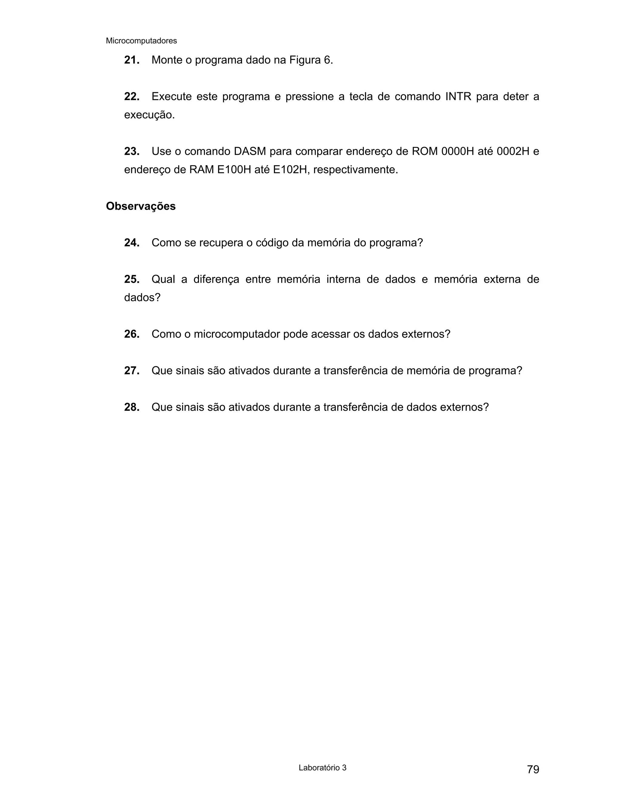 Microcomputadores
Laboratório 3 79
21. Monte o programa dado na Figura 6.
22. Execute este programa e pressione a tecla de comando INTR para deter a
execução.
23. Use o comando DASM para comparar endereço de ROM 0000H até 0002H e
endereço de RAM E100H até E102H, respectivamente.
Observações
24. Como se recupera o código da memória do programa?
25. Qual a diferença entre memória interna de dados e memória externa de
dados?
26. Como o microcomputador pode acessar os dados externos?
27. Que sinais são ativados durante a transferência de memória de programa?
28. Que sinais são ativados durante a transferência de dados externos?
 
