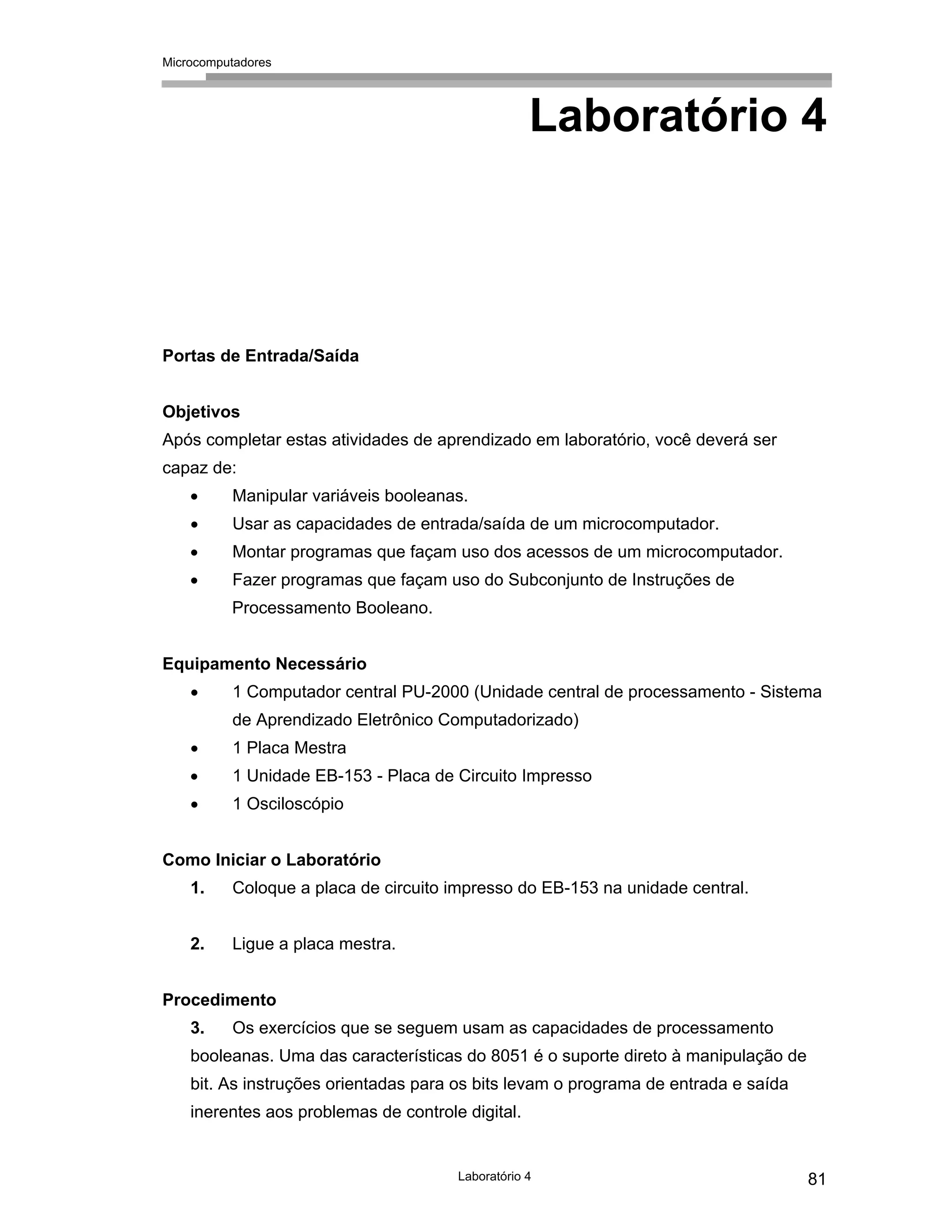 Microcomputadores
Laboratório 4 81
Laboratório 4
Portas de Entrada/Saída
Objetivos
Após completar estas atividades de aprendizado em laboratório, você deverá ser
capaz de:
• Manipular variáveis booleanas.
• Usar as capacidades de entrada/saída de um microcomputador.
• Montar programas que façam uso dos acessos de um microcomputador.
• Fazer programas que façam uso do Subconjunto de Instruções de
Processamento Booleano.
Equipamento Necessário
• 1 Computador central PU-2000 (Unidade central de processamento - Sistema
de Aprendizado Eletrônico Computadorizado)
• 1 Placa Mestra
• 1 Unidade EB-153 - Placa de Circuito Impresso
• 1 Osciloscópio
Como Iniciar o Laboratório
1. Coloque a placa de circuito impresso do EB-153 na unidade central.
2. Ligue a placa mestra.
Procedimento
3. Os exercícios que se seguem usam as capacidades de processamento
booleanas. Uma das características do 8051 é o suporte direto à manipulação de
bit. As instruções orientadas para os bits levam o programa de entrada e saída
inerentes aos problemas de controle digital.
 