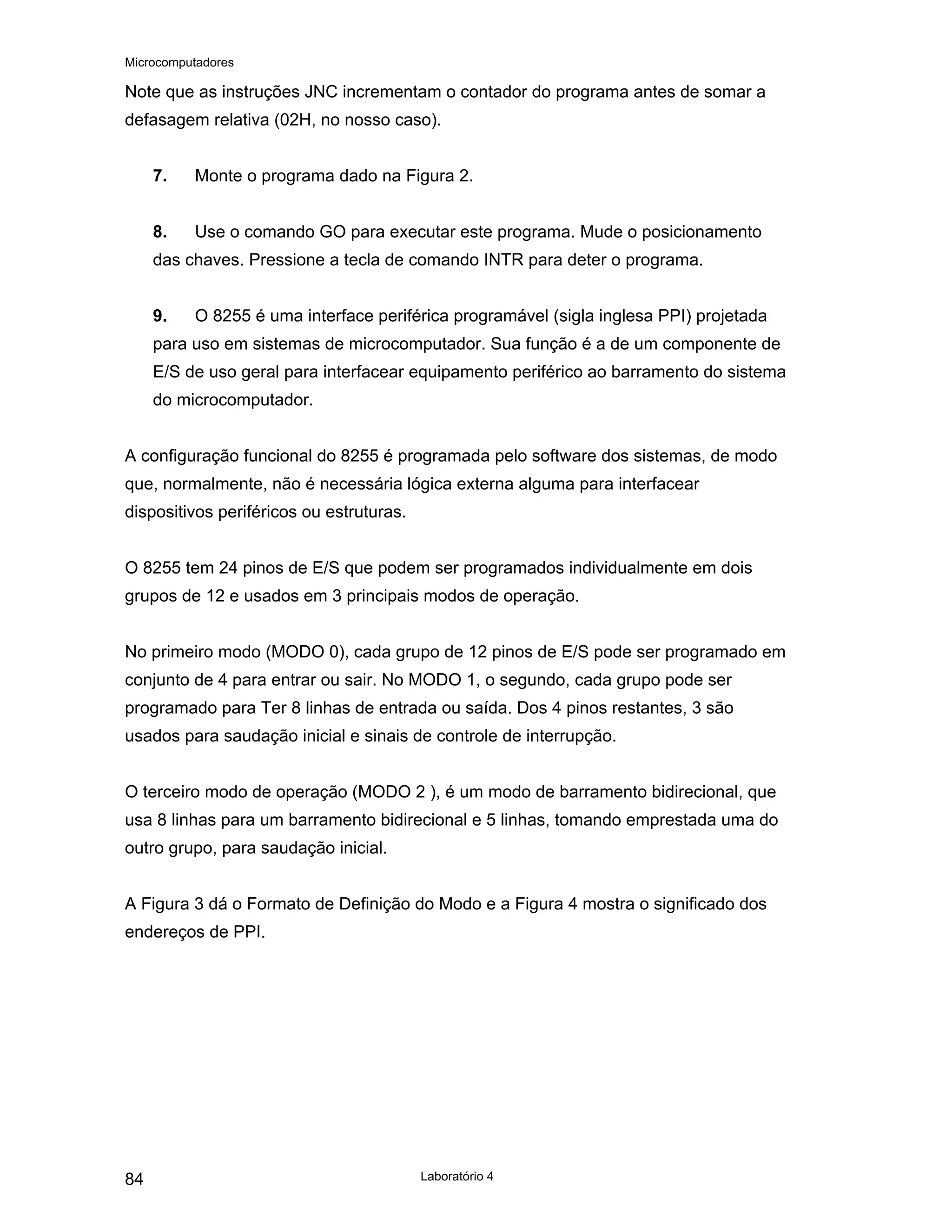Microcomputadores
Laboratório 4
84
Note que as instruções JNC incrementam o contador do programa antes de somar a
defasagem relativa (02H, no nosso caso).
7. Monte o programa dado na Figura 2.
8. Use o comando GO para executar este programa. Mude o posicionamento
das chaves. Pressione a tecla de comando INTR para deter o programa.
9. O 8255 é uma interface periférica programável (sigla inglesa PPI) projetada
para uso em sistemas de microcomputador. Sua função é a de um componente de
E/S de uso geral para interfacear equipamento periférico ao barramento do sistema
do microcomputador.
A configuração funcional do 8255 é programada pelo software dos sistemas, de modo
que, normalmente, não é necessária lógica externa alguma para interfacear
dispositivos periféricos ou estruturas.
O 8255 tem 24 pinos de E/S que podem ser programados individualmente em dois
grupos de 12 e usados em 3 principais modos de operação.
No primeiro modo (MODO 0), cada grupo de 12 pinos de E/S pode ser programado em
conjunto de 4 para entrar ou sair. No MODO 1, o segundo, cada grupo pode ser
programado para Ter 8 linhas de entrada ou saída. Dos 4 pinos restantes, 3 são
usados para saudação inicial e sinais de controle de interrupção.
O terceiro modo de operação (MODO 2 ), é um modo de barramento bidirecional, que
usa 8 linhas para um barramento bidirecional e 5 linhas, tomando emprestada uma do
outro grupo, para saudação inicial.
A Figura 3 dá o Formato de Definição do Modo e a Figura 4 mostra o significado dos
endereços de PPI.
 