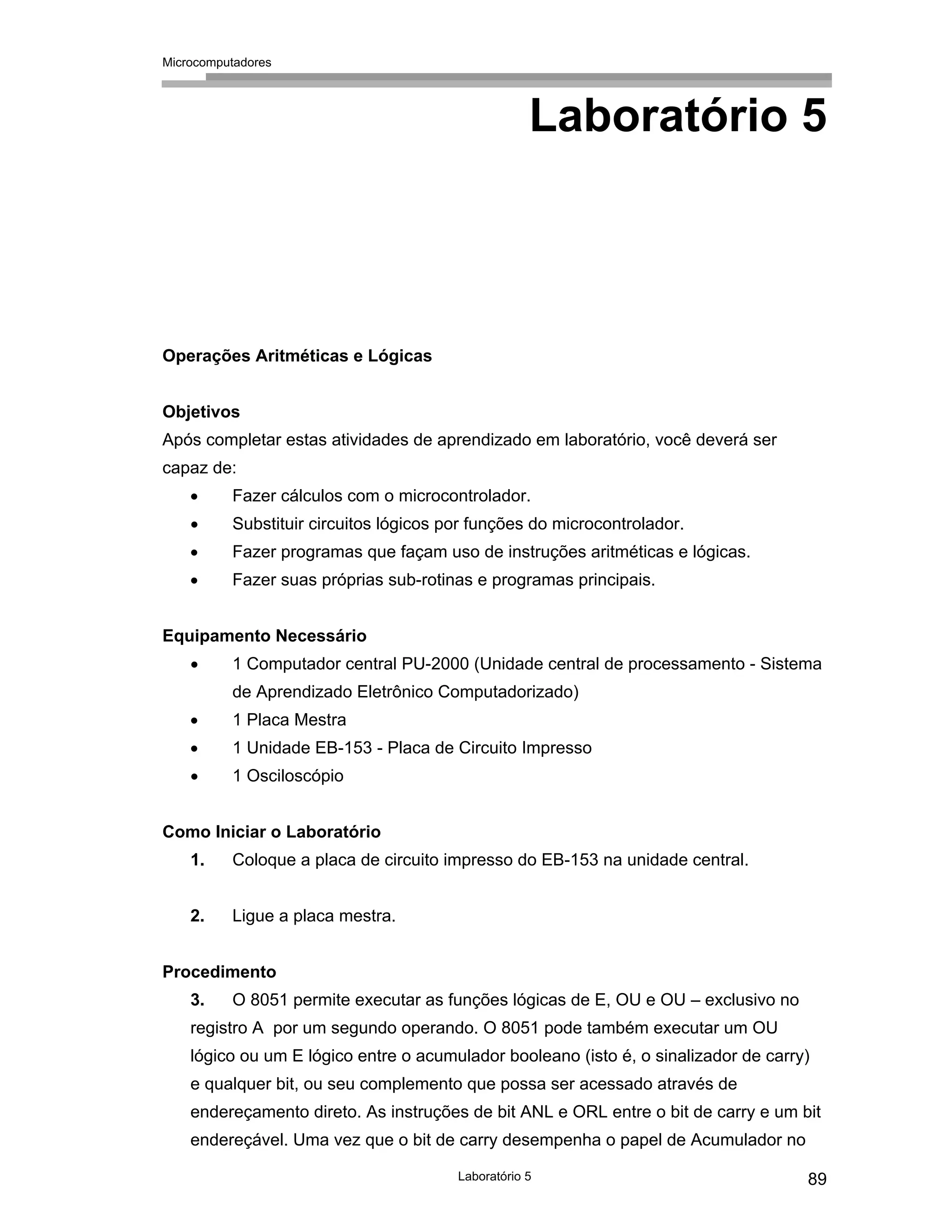 Microcomputadores
Laboratório 5 89
Laboratório 5
Operações Aritméticas e Lógicas
Objetivos
Após completar estas atividades de aprendizado em laboratório, você deverá ser
capaz de:
• Fazer cálculos com o microcontrolador.
• Substituir circuitos lógicos por funções do microcontrolador.
• Fazer programas que façam uso de instruções aritméticas e lógicas.
• Fazer suas próprias sub-rotinas e programas principais.
Equipamento Necessário
• 1 Computador central PU-2000 (Unidade central de processamento - Sistema
de Aprendizado Eletrônico Computadorizado)
• 1 Placa Mestra
• 1 Unidade EB-153 - Placa de Circuito Impresso
• 1 Osciloscópio
Como Iniciar o Laboratório
1. Coloque a placa de circuito impresso do EB-153 na unidade central.
2. Ligue a placa mestra.
Procedimento
3. O 8051 permite executar as funções lógicas de E, OU e OU – exclusivo no
registro A por um segundo operando. O 8051 pode também executar um OU
lógico ou um E lógico entre o acumulador booleano (isto é, o sinalizador de carry)
e qualquer bit, ou seu complemento que possa ser acessado através de
endereçamento direto. As instruções de bit ANL e ORL entre o bit de carry e um bit
endereçável. Uma vez que o bit de carry desempenha o papel de Acumulador no
 