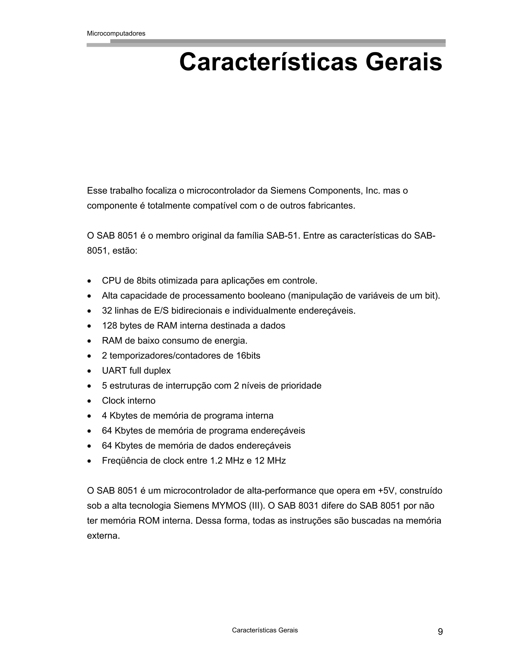 Microcomputadores
Características Gerais 9
Características Gerais
Esse trabalho focaliza o microcontrolador da Siemens Components, Inc. mas o
componente é totalmente compatível com o de outros fabricantes.
O SAB 8051 é o membro original da família SAB-51. Entre as características do SAB-
8051, estão:
• CPU de 8bits otimizada para aplicações em controle.
• Alta capacidade de processamento booleano (manipulação de variáveis de um bit).
• 32 linhas de E/S bidirecionais e individualmente endereçáveis.
• 128 bytes de RAM interna destinada a dados
• RAM de baixo consumo de energia.
• 2 temporizadores/contadores de 16bits
• UART full duplex
• 5 estruturas de interrupção com 2 níveis de prioridade
• Clock interno
• 4 Kbytes de memória de programa interna
• 64 Kbytes de memória de programa endereçáveis
• 64 Kbytes de memória de dados endereçáveis
• Freqüência de clock entre 1.2 MHz e 12 MHz
O SAB 8051 é um microcontrolador de alta-performance que opera em +5V, construído
sob a alta tecnologia Siemens MYMOS (III). O SAB 8031 difere do SAB 8051 por não
ter memória ROM interna. Dessa forma, todas as instruções são buscadas na memória
externa.
 
