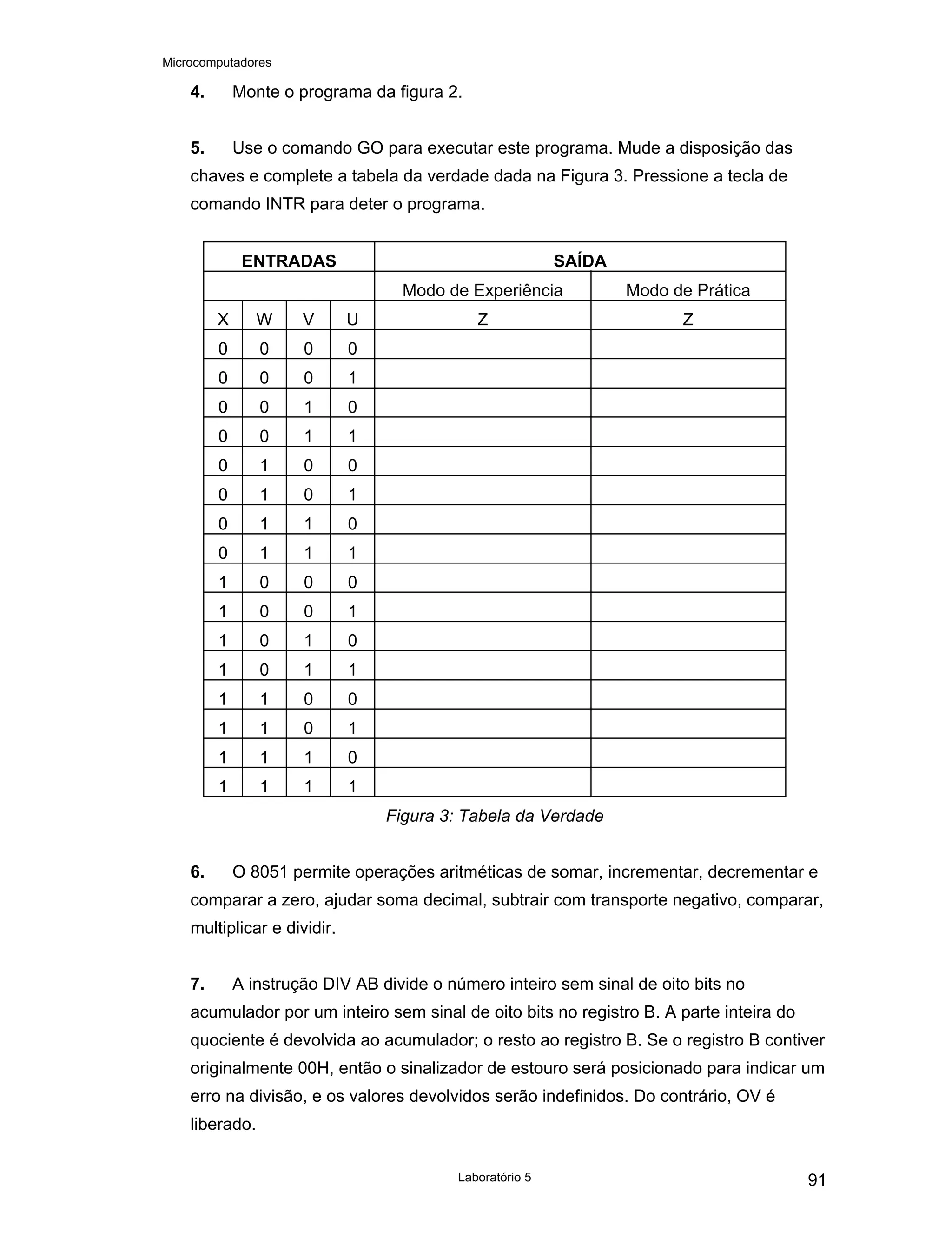 Microcomputadores
Laboratório 5 91
4. Monte o programa da figura 2.
5. Use o comando GO para executar este programa. Mude a disposição das
chaves e complete a tabela da verdade dada na Figura 3. Pressione a tecla de
comando INTR para deter o programa.
ENTRADAS SAÍDA
Modo de Experiência Modo de Prática
X W V U Z Z
0 0 0 0
0 0 0 1
0 0 1 0
0 0 1 1
0 1 0 0
0 1 0 1
0 1 1 0
0 1 1 1
1 0 0 0
1 0 0 1
1 0 1 0
1 0 1 1
1 1 0 0
1 1 0 1
1 1 1 0
1 1 1 1
Figura 3: Tabela da Verdade
6. O 8051 permite operações aritméticas de somar, incrementar, decrementar e
comparar a zero, ajudar soma decimal, subtrair com transporte negativo, comparar,
multiplicar e dividir.
7. A instrução DIV AB divide o número inteiro sem sinal de oito bits no
acumulador por um inteiro sem sinal de oito bits no registro B. A parte inteira do
quociente é devolvida ao acumulador; o resto ao registro B. Se o registro B contiver
originalmente 00H, então o sinalizador de estouro será posicionado para indicar um
erro na divisão, e os valores devolvidos serão indefinidos. Do contrário, OV é
liberado.
 