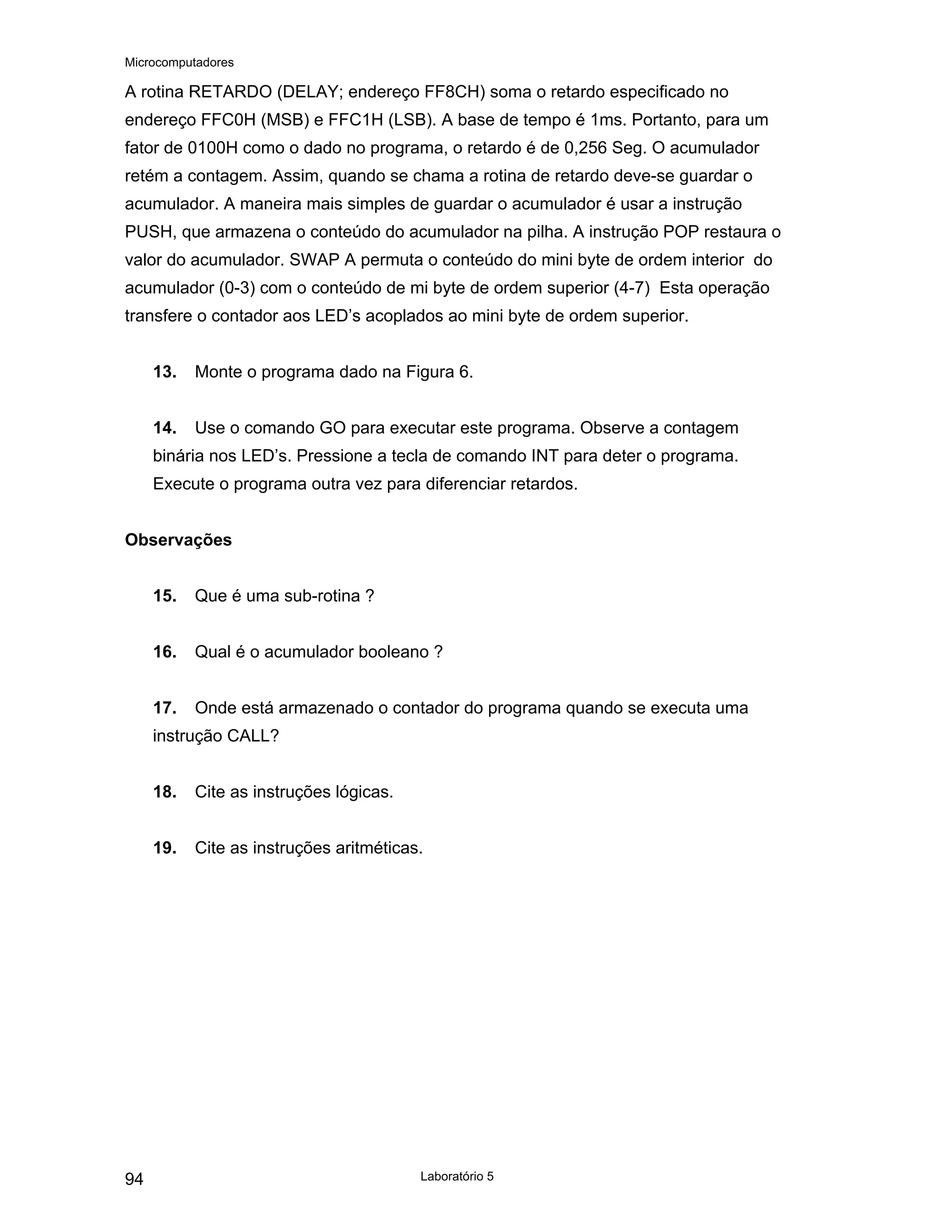 Microcomputadores
Laboratório 5
94
A rotina RETARDO (DELAY; endereço FF8CH) soma o retardo especificado no
endereço FFC0H (MSB) e FFC1H (LSB). A base de tempo é 1ms. Portanto, para um
fator de 0100H como o dado no programa, o retardo é de 0,256 Seg. O acumulador
retém a contagem. Assim, quando se chama a rotina de retardo deve-se guardar o
acumulador. A maneira mais simples de guardar o acumulador é usar a instrução
PUSH, que armazena o conteúdo do acumulador na pilha. A instrução POP restaura o
valor do acumulador. SWAP A permuta o conteúdo do mini byte de ordem interior do
acumulador (0-3) com o conteúdo de mi byte de ordem superior (4-7) Esta operação
transfere o contador aos LED’s acoplados ao mini byte de ordem superior.
13. Monte o programa dado na Figura 6.
14. Use o comando GO para executar este programa. Observe a contagem
binária nos LED’s. Pressione a tecla de comando INT para deter o programa.
Execute o programa outra vez para diferenciar retardos.
Observações
15. Que é uma sub-rotina ?
16. Qual é o acumulador booleano ?
17. Onde está armazenado o contador do programa quando se executa uma
instrução CALL?
18. Cite as instruções lógicas.
19. Cite as instruções aritméticas.
 