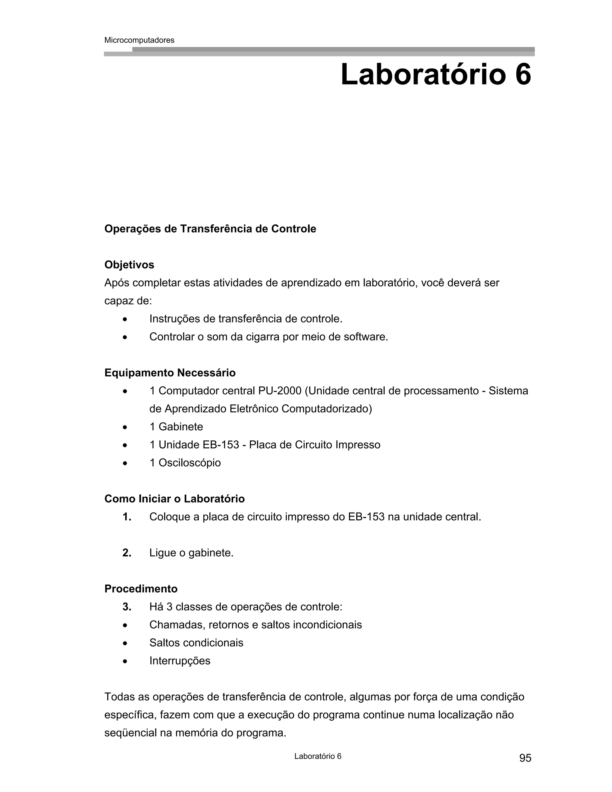 Microcomputadores
Laboratório 6 95
Laboratório 6
Operações de Transferência de Controle
Objetivos
Após completar estas atividades de aprendizado em laboratório, você deverá ser
capaz de:
• Instruções de transferência de controle.
• Controlar o som da cigarra por meio de software.
Equipamento Necessário
• 1 Computador central PU-2000 (Unidade central de processamento - Sistema
de Aprendizado Eletrônico Computadorizado)
• 1 Gabinete
• 1 Unidade EB-153 - Placa de Circuito Impresso
• 1 Osciloscópio
Como Iniciar o Laboratório
1. Coloque a placa de circuito impresso do EB-153 na unidade central.
2. Ligue o gabinete.
Procedimento
3. Há 3 classes de operações de controle:
• Chamadas, retornos e saltos incondicionais
• Saltos condicionais
• Interrupções
Todas as operações de transferência de controle, algumas por força de uma condição
específica, fazem com que a execução do programa continue numa localização não
seqüencial na memória do programa.
 