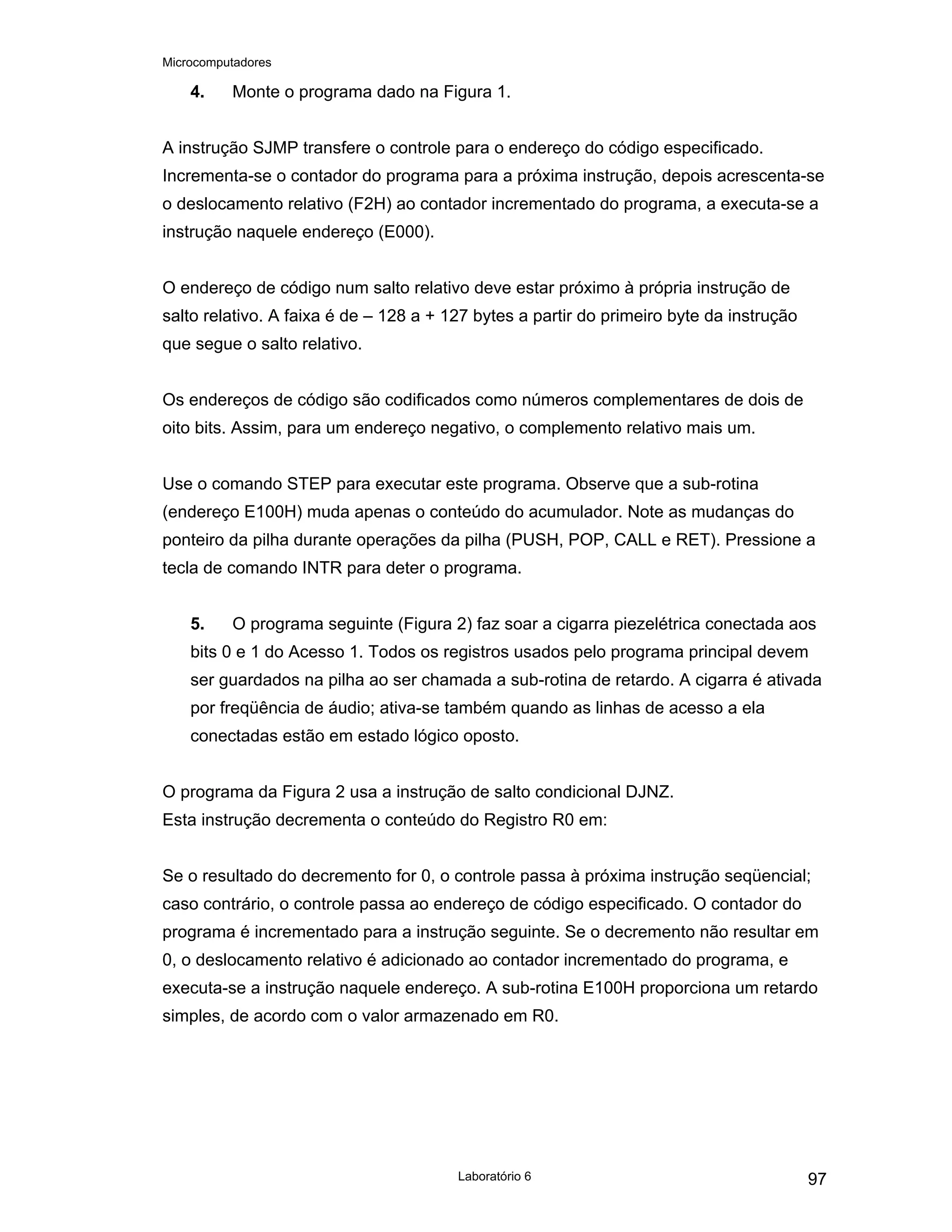 Microcomputadores
Laboratório 6 97
4. Monte o programa dado na Figura 1.
A instrução SJMP transfere o controle para o endereço do código especificado.
Incrementa-se o contador do programa para a próxima instrução, depois acrescenta-se
o deslocamento relativo (F2H) ao contador incrementado do programa, a executa-se a
instrução naquele endereço (E000).
O endereço de código num salto relativo deve estar próximo à própria instrução de
salto relativo. A faixa é de – 128 a + 127 bytes a partir do primeiro byte da instrução
que segue o salto relativo.
Os endereços de código são codificados como números complementares de dois de
oito bits. Assim, para um endereço negativo, o complemento relativo mais um.
Use o comando STEP para executar este programa. Observe que a sub-rotina
(endereço E100H) muda apenas o conteúdo do acumulador. Note as mudanças do
ponteiro da pilha durante operações da pilha (PUSH, POP, CALL e RET). Pressione a
tecla de comando INTR para deter o programa.
5. O programa seguinte (Figura 2) faz soar a cigarra piezelétrica conectada aos
bits 0 e 1 do Acesso 1. Todos os registros usados pelo programa principal devem
ser guardados na pilha ao ser chamada a sub-rotina de retardo. A cigarra é ativada
por freqüência de áudio; ativa-se também quando as linhas de acesso a ela
conectadas estão em estado lógico oposto.
O programa da Figura 2 usa a instrução de salto condicional DJNZ.
Esta instrução decrementa o conteúdo do Registro R0 em:
Se o resultado do decremento for 0, o controle passa à próxima instrução seqüencial;
caso contrário, o controle passa ao endereço de código especificado. O contador do
programa é incrementado para a instrução seguinte. Se o decremento não resultar em
0, o deslocamento relativo é adicionado ao contador incrementado do programa, e
executa-se a instrução naquele endereço. A sub-rotina E100H proporciona um retardo
simples, de acordo com o valor armazenado em R0.
 