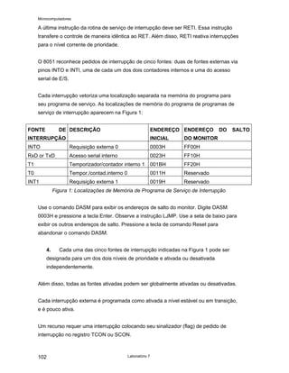 Microcomputadores
Laboratório 7
102
A última instrução da rotina de serviço de interrupção deve ser RETI. Essa instrução
transfere o controle de maneira idêntica ao RET. Além disso, RETI reativa interrupções
para o nível corrente de prioridade.
O 8051 reconhece pedidos de interrupção de cinco fontes: duas de fontes externas via
pinos INTO e INTI, uma de cada um dos dois contadores internos e uma do acesso
serial de E/S.
Cada interrupção vetoriza uma localização separada na memória do programa para
seu programa de serviço. As localizações de memória do programa de programas de
serviço de interrupção aparecem na Figura 1:
FONTE DE
INTERRUPÇÃO
DESCRIÇÃO ENDEREÇO
INICIAL
ENDEREÇO DO SALTO
DO MONITOR
INTO Requisição externa 0 0003H FF00H
RxD or TxD Acesso serial interno 0023H FF10H
T1 Temporizador/contador interno 1 001BH FF20H
T0 Tempor./contad.interno 0 0011H Reservado
INT1 Requisição externa 1 0019H Reservado
Figura 1: Localizações de Memória de Programa de Serviço de Interrupção
Use o comando DASM para exibir os endereços de salto do monitor. Digite DASM
0003H e pressione a tecla Enter. Observe a instrução LJMP. Use a seta de baixo para
exibir os outros endereços de salto. Pressione a tecla de comando Reset para
abandonar o comando DASM.
4. Cada uma das cinco fontes de interrupção indicadas na Figura 1 pode ser
designada para um dos dois níveis de prioridade e ativada ou desativada
independentemente.
Além disso, todas as fontes ativadas podem ser globalmente ativadas ou desativadas.
Cada interrupção externa é programada como ativada a nível estável ou em transição,
e é pouco ativa.
Um recurso requer uma interrupção colocando seu sinalizador (flag) de pedido de
interrupção no registro TCON ou SCON.
 