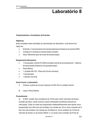 Microcomputadores
Laboratório 8 107
Laboratório 8
Temporizadores e Contadores de Eventos
Objetivos
Após completar estas atividades de aprendizado em laboratório, você deverá ser
capaz de:
• Entender o funcionamento dos temporizadores/contadores de eventos 8051.
• Configurar a entrada do temporizador/contador.
• Gerar diferentes tipos de sinais de temporização.
Equipamento Necessário
• 1 Computador central PU-2000 (Unidade central de processamento - Sistema
de Aprendizado Eletrônico Computadorizado)
• Placa Mestra
• 1 Unidade EB-153 - Placa de Circuito Impresso
• 1 Osciloscópio
• 1 Gerador de Sinal
Como Iniciar o Laboratório
1. Coloque a placa de circuito impresso do EB-153 na unidade central.
2. Ligue a Placa Mestra.
Procedimento
3. O 8051 contém dois contadores de 16 bits para medir intervalos de tempo,
duração de pulso, contar eventos e gerar solicitações periódicas precisas de
interrupção. Cada um pode ser programado independentemente para operar como
temporizador de 8 bits com pré-contador com divisão por 32 ou como contador de 8
bits com pré-contador com divisão por 32 (Modo 0), como contador de 16 bits de
intervalo de tempo ou de evento (Modo 1), ou ainda como contador de 8 bits de
 