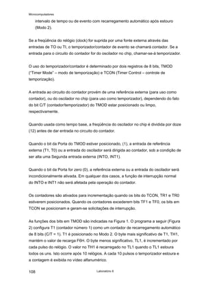 Microcomputadores
Laboratório 8
108
intervalo de tempo ou de evento com recarregamento automático após estouro
(Modo 2).
Se a freqüência do relógio (clock) for suprida por uma fonte externa através das
entradas de TO ou TI, o temporizador/contador de evento se chamará contador. Se a
entrada para o circuito do contador for do oscilador no chip, chamar-se-á temporizador.
O uso do temporizador/contador é determinado por dois registros de 8 bits, TMOD
(“Timer Mode” – modo de temporização) e TCON (Timer Control – controle de
temporização).
A entrada ao circuito do contador provém de uma referência externa (para uso como
contador), ou do oscilador no chip (para uso como temporizador), dependendo do fato
do bit C/T (contador/temporizador) do TMOD estar posicionado ou limpo,
respectivamente.
Quando usada como tempo base, a freqüência do oscilador no chip é dividida por doze
(12) antes de dar entrada no circuito do contador.
Quando o bit da Porta do TMOD estiver posicionado, (1), a entrada de referência
externa (T1, T0) ou a entrada do oscilador será dirigida ao contador, sob a condição de
ser alta uma Segunda entrada externa (INTO, INT1).
Quando o bit da Porta for zero (0), a referência externa ou a entrada do oscilador será
incondicionalmente ativada. Em qualquer dos casos, a função de interrupção normal
do INTO e INT1 não será afetada pela operação do contador.
Os contadores são ativados para incrementação quando os bits do TCON, TR1 e TR0
estiverem posicionados. Quando os contadores excederem bits TF1 e TF0, os bits em
TCON se posicionam e geram-se solicitações de interrupção.
As funções dos bits em TMOD são indicadas na Figura 1. O programa a seguir (Figura
2) configura T1 (contador número 1) como um contador de recarregamento automático
de 8 bits (C/T = 1). T1 é posicionado no Modo 2. O byte mais significativo de T1, TH1,
mantém o valor de recarga F6H. O byte menos significativo, TL1, é incrementado por
cada pulso do relógio. O valor no TH1 é recarregado no TL1 quando o TL1 estoura
todos os uns. Isto ocorre após 10 relógios. A cada 10 pulsos o temporizador estoura e
a contagem é exibida no vídeo alfanumérico.
 