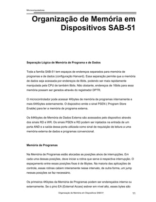 Microcomputadores
Organização de Memória em Dispositivos SAB-51 11
Organização de Memória em
Dispositivos SAB-51
Separação Lógica de Memória de Programa e de Dados
Toda a família SAB-51 tem espaços de endereços separados para memória de
programas e de dados (configuração Harvard). Essa separação permite que a memória
de dados seja acessada por endereços de 8bits, podendo ser mais rapidamente
manipulada pela CPU de também 8bits. Não obstante, endereços de 16bits para essa
memória possam ser gerados através do registrador DPTR.
O microcontrolador pode acessar 4Kbytes de memória de programas internamente e
mais 64Kbytes externamente. O dispositivo emite o sinal PSEN ( Program Store
Enable) para ler a memória de programa externa.
Os 64Kbytes de Memória de Dados Externa são acessados pelo dispositivo através
dos sinais RD e WR. Os sinais PSEN e RD podem ser injetados na entrada de um
porta AND e a saída dessa porta utilizada como sinal de requisição de leitura a uma
memória externa de dados e programas convencional.
Memória de Programas
Na Memória de Programas estão alocadas as posições alvos de interrupções. Em
cada uma dessas posições, deve iniciar a rotina que serve à respectiva interrupção. O
espaçamento entre essas posições fixas é de 8bytes. Na maioria das aplicações de
controle, essas rotinas cabem inteiramente nesse intervalo, de outra forma, um jump
nessas posições se faz necessário.
Os primeiros 4Kbytes da Memória de Programas podem ser endereçados interna ou
externamente. Se o pino EA (External Acces) estiver em nível alto, esses bytes são
 