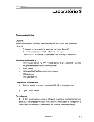 Microcomputadores
Laboratório 9 115
Laboratório 9
Comunicações Seriais
Objetivos
Após completar estas atividades de aprendizado em laboratório, você deverá ser
capaz de:
• Entender o funcionamento de acesso de comunicação do 8051.
• Transmitir caracteres de ASCII em formato assíncrono.
• Comunicar seu microcomputador EB-153 com um computador pessoal.
Equipamento Necessário
• 1 Computador central PU-2000 (Unidade central de processamento - Sistema
de Aprendizado Eletrônico Computadorizado)
• Placa Mestra
• 1 Unidade EB-153 - Placa de Circuito Impresso
• 1 Osciloscópio
• 1 Gerador de Sinal
Como Iniciar o Laboratório
1. Coloque a placa de circuito impresso do EB-153 na unidade central.
2. Ligue a Placa Mestra.
Procedimento
3. O 8051 tem um acesso serial de E/S que é de utilidade para ligar serialmente
dispositivos periféricos por meio de interfaces assíncronas padrões com operações
bidirecionais simultâneas. O acesso serial tem também um modo síncrono.
 
