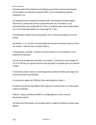 Microcomputadores
Laboratório 9
116
O acesso serial de E/S bidirecional simultâneo provê modos síncronos para facilitar
comunicações com dispositivos padrões UART, como computadores pessoais,
impressoras, etc.
Ao interfacear-se com dispositivos padrões UART (Controlador de Comunicações
Assíncrono) o canal serial pode ser programado para um modo (Modo 1) que
transmite/recebe uma configuração de 10 bits, ou programa para outros modos (Modo
2 ou 3) que transmite/recebe uma configuração de 11 bits.
A configuração consiste de um bit de partida, oito ou nove bits de dados e um bit de
parada.
Nos Modos 1 e 3, o circuito de sincronização de taxa de transmissão recebe um pulso
do contador 1 cada vez que o contador estoura.
A entrada para o contador 1 pode ser uma fonte externa ou uma divisão por 12 de
freqüência do oscilador.
O modo de recarregamento automático do contador T1 proporciona comunicação de
122 a 31.250 bits por segundo (inclusive bits de partida e de parada) para um cristal de
12 MHz.
O controle do acesso serial e a monitorização de se estado são feitos pelo registro de
controle de acesso serial (SCON).
O conteúdo do registro do SCON de 8 bits está indicado na Figura 1.
Os bits de controle de modo SMO e SM1 programa o acesso serial em um dos quatro
modos de operação.
O Modo 1 coloca a interface do UART na configuração de 10 bits e taxa de
transmissão variável.
Os dados para transmissão e de recepção estão no registro de Buffer de acesso serial
(SBUF).
 