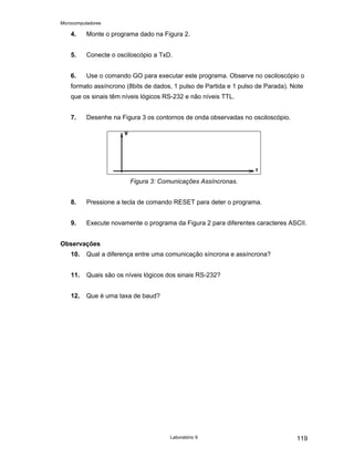 Microcomputadores
Laboratório 9 119
4. Monte o programa dado na Figura 2.
5. Conecte o osciloscópio a TxD.
6. Use o comando GO para executar este programa. Observe no osciloscópio o
formato assíncrono (8bits de dados, 1 pulso de Partida e 1 pulso de Parada). Note
que os sinais têm níveis lógicos RS-232 e não níveis TTL.
7. Desenhe na Figura 3 os contornos de onda observadas no osciloscópio.
Figura 3: Comunicações Assíncronas.
8. Pressione a tecla de comando RESET para deter o programa.
9. Execute novamente o programa da Figura 2 para diferentes caracteres ASCII.
Observações
10. Qual a diferença entre uma comunicação síncrona e assíncrona?
11. Quais são os níveis lógicos dos sinais RS-232?
12. Que é uma taxa de baud?
 