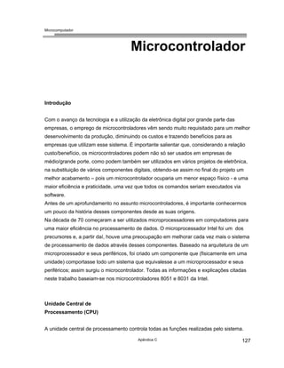 Microcomputador
Apêndice C 127
Microcontrolador
Introdução
Com o avanço da tecnologia e a utilização da eletrônica digital por grande parte das
empresas, o emprego de microcontroladores vêm sendo muito requisitado para um melhor
desenvolvimento da produção, diminuindo os custos e trazendo benefícios para as
empresas que utilizam esse sistema. É importante salientar que, considerando a relação
custo/benefício, os microcontroladores podem não só ser usados em empresas de
médio/grande porte, como podem também ser utilizados em vários projetos de eletrônica,
na substituição de vários componentes digitais, obtendo-se assim no final do projeto um
melhor acabamento – pois um microcontrolador ocuparia um menor espaço físico - e uma
maior eficiência e praticidade, uma vez que todos os comandos seriam executados via
software.
Antes de um aprofundamento no assunto microcontroladores, é importante conhecermos
um pouco da história desses componentes desde as suas origens.
Na década de 70 começaram a ser utilizados microprocessadores em computadores para
uma maior eficiência no processamento de dados. O microprocessador Intel foi um dos
precursores e, a partir daí, houve uma preocupação em melhorar cada vez mais o sistema
de processamento de dados através desses componentes. Baseado na arquitetura de um
microprocessador e seus periféricos, foi criado um componente que (fisicamente em uma
unidade) comportasse todo um sistema que equivalesse a um microprocessador e seus
periféricos; assim surgiu o microcontrolador. Todas as informações e explicações citadas
neste trabalho baseiam-se nos microcontroladores 8051 e 8031 da Intel.
Unidade Central de
Processamento (CPU)
A unidade central de processamento controla todas as funções realizadas pelo sistema.
 