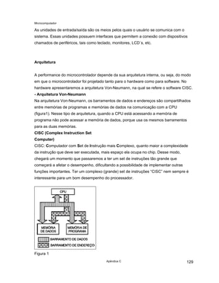 Microcomputador
Apêndice C 129
As unidades de entrada/saída são os meios pelos quais o usuário se comunica com o
sistema. Essas unidades possuem interfaces que permitem a conexão com dispositivos
chamados de periféricos, tais como teclado, monitores, LCD´s, etc.
Arquitetura
A performance do microcontrolador depende da sua arquitetura interna, ou seja, do modo
em que o microcontrolador foi projetado tanto para o hardware como para software. No
hardware apresentaremos a arquitetura Von-Neumann, na qual se refere o software CISC.
- Arquitetura Von-Neumann
Na arquitetura Von-Neumann, os barramentos de dados e endereços são compartilhados
entre memórias de programas e memórias de dados na comunicação com a CPU
(figura1). Nesse tipo de arquitetura, quando a CPU está acessando a memória de
programa não pode acessar a memória de dados, porque usa os mesmos barramentos
para as duas memórias.
CISC (Complex Instruction Set
Computer)
CISC: Computador com Set de Instrução mais Complexo, quanto maior a complexidade
da instrução que deve ser executada, mais espaço ela ocupa no chip. Desse modo,
chegará um momento que passaremos a ter um set de instruções tão grande que
começará a afetar o desempenho, dificultando a possibilidade de implementar outras
funções importantes. Ter um complexo (grande) set de instruções “CISC” nem sempre é
interessante para um bom desempenho do processador.
Figura 1
 