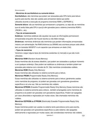 Microcomputador
Apêndice C 131
- Memórias de escrita/leitura ou somente leitura
Escrita/leitura: são memórias que podem ser acessadas pela CPU tanto para leitura
quanto para escrita; elas são usadas para armazenar dados que serão
utilizados durante a execução do programa (memórias RAM´s, EEPROM´s).
Somente leitura: são as memórias que armazenam o programa, ou seja são as memórias
que só serão lidas pela CPU e que já vêm gravadas para o sistema (memórias ROM´s
,PROM´s , etc).
- Tipo de armazenamento
Estáticas: memórias estáticas são aquelas nas quais as informações permanecem
armazenadas enquanto não houver escrita ou não faltar energia.
Dinâmicas: memórias dinâmicas são memórias que perdem informações armazenadas
mesmo com alimentação. Na RAM dinâmica (ou DRAM) isso acontece porque cada célula
tem um transistor MOSFET e um capacitor que armazena um dado (1bit).
- Tipos de memórias
Veremos a seguir alguns tipos de memórias existentes no mercado e que são muito
utilizadas:
Memórias RAM (Random Acces Memory)
Essas memórias são de acesso aleatório, que podem ser acessadas a qualquer momento
e em qualquer endereço. Elas podem ser estáticas ou dinâmicas e também podem ser
gravadas pelo sistema com a tensão de 5V. São memórias consideradas voláteis.
Memórias ROM (Ready Only Memory)
Essas memórias são utilizadas no sistema somente para a leitura.
Memórias PROM (Programmable Ready Only Memory)
Essas memórias são utilizadas no sistema somente para a leitura; geralmente usadas
como memórias de programa, só podem ser gravadas com gravadores gravadores
específicos e só uma vez. São as memórias não voláteis;
Memórias EPROM (Erasable Programmable Ready Only Memory) Essas memórias são
utilizadas no sistema somente para a leitura , também empregadas como memórias de
programa e só podem ser gravadas com gravadores específicos. Podem ser apagadas
por raios ultravioleta e regravadas por muitas vezes. São chamadas memórias não
voláteis.
Memórias EEPROM ou E²PROM (Electrically Erasable Programmable Ready Only
Memory)
Essas memórias podem ser usadas no sistema tanto para leitura como para escrita,
podem ser gravadas com gravadores específicos ou pelo sistema; são apagadas
eletricamente e regravadas por muitas vezes; são consideradas memórias não voláteis.
 