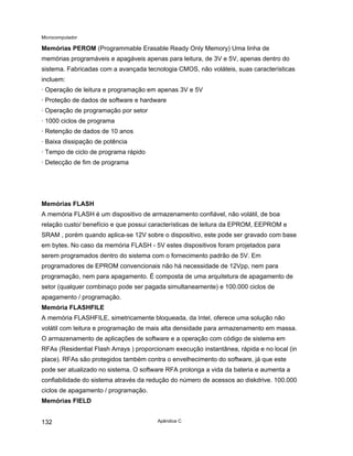 Microcomputador
Apêndice C
132
Memórias PEROM (Programmable Erasable Ready Only Memory) Uma linha de
memórias programáveis e apagáveis apenas para leitura, de 3V e 5V, apenas dentro do
sistema. Fabricadas com a avançada tecnologia CMOS, não voláteis, suas características
incluem:
· Operação de leitura e programação em apenas 3V e 5V
· Proteção de dados de software e hardware
· Operação de programação por setor
· 1000 ciclos de programa
· Retenção de dados de 10 anos
· Baixa dissipação de potência
· Tempo de ciclo de programa rápido
· Detecção de fim de programa
Memórias FLASH
A memória FLASH é um dispositivo de armazenamento confiável, não volátil, de boa
relação custo/ benefício e que possui características de leitura da EPROM, EEPROM e
SRAM , porém quando aplica-se 12V sobre o dispositivo, este pode ser gravado com base
em bytes. No caso da memória FLASH - 5V estes dispositivos foram projetados para
serem programados dentro do sistema com o fornecimento padrão de 5V. Em
programadores de EPROM convencionais não há necessidade de 12Vpp, nem para
programação, nem para apagamento. É composta de uma arquitetura de apagamento de
setor (qualquer combinaço pode ser pagada simultaneamente) e 100.000 ciclos de
apagamento / programação.
Memória FLASHFILE
A memória FLASHFILE, simetricamente bloqueada, da Intel, oferece uma solução não
volátil com leitura e programação de mais alta densidade para armazenamento em massa.
O armazenamento de aplicações de software e a operação com código de sistema em
RFAs (Residential Flash Arrays ) proporcionam execução instantânea, rápida e no local (in
place). RFAs são protegidos também contra o envelhecimento do software, já que este
pode ser atualizado no sistema. O software RFA prolonga a vida da bateria e aumenta a
confiabilidade do sistema através da redução do número de acessos ao diskdrive. 100.000
ciclos de apagamento / programação.
Memórias FIELD
 