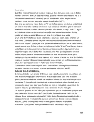 Microcomputador
Apêndice C 137
Quando o microcontrolador vai escrever no pino, o dado é enviado para a via de dados
interna e também é dado um clock no flip-flop, que terá o mesmo sinal na saída “Q” (e o
complemento destesinal na saída Q/), que por sua vez está ligada ao gate de um
transistor, o qual entra em saturação quando for aplicado nível “1”.
Se o sinal que estiver na via de dados for “1” e o flip-flop receber um clock, a saída Q terá
um sinal de nível alto, e Q/ terá um sinal de nível baixo que entrará no gate do transistor
deixando-o em corte e, então, o sinal no pino será o do resistor, ou seja , nível “1”. Agora,
se o sinal que estiver na via de dados interna for nível baixo e novamente o flip-flop
receber um clock, na saída Q teremos um sinal de nível baixo, e na saída
Q/ um sinal de nível alto que levará o transistor à saturação e com isso o pino terá um
nível baixo. Quando se quer ler um pino, o microcontrolador deve enviar enviar um sinal
para o buffer “lê pino”, que pega o sinal que estiver nele e envia para via de dados interna;
quando se quer ler o flip-flop, o sinal é enviado para o buffer “lê latch” que libera o sinal da
saída Q para a via de dados interna. No microcontrolador existem algumas instruções
responsáveis pela leitura do flip-flop, e outras do pino. Para que se possa ler um sinal
externo no pino, deve se primeiro escrever nele um nível alto evitando assim que o
transistor conduza e mande um sinal baixo no pino, pois se for entrar um sinal de nível alto
no pino, o transistor não poderá estar saturado, senão entrará em conflito prejudicando a
leitura. Isso acontece em todos os PORT’s do microcontrolador.
Quando estão sendo usado os pinos de I/O como PORT’s (empregando somente as
memórias internas, é necessário o uso de resistores de pull-up no port P0 .
CLOCK E CICLO DE MÁQUINA
O microcontrolador é um circuito dinâmico, e para o seu funcionamento necessita de um
sinal de clock (relógio) para sincronização de suas operações. Este sinal de clock é
gerado por um oscilador que fornece um seqüência ininterrupta de pulsos com períodos
constantes. O chamado ciclo de máquina é uma quantidade de pulsos de clock que o
processador requer para fazer suas funções; e o ciclo de instrução é a quantidade de
ciclos de máquina que são necessários para a execução de uma instrução.
Um exemplo genérico de uma instrução: suponhamos que um processador qualquer leve
para a execução de uma instrução 5 (cinco) ciclos de máquina,e que cada ciclo de
máquina desse processador seja igual a 2 (dois) clocks. Para executar essa instrução o
processador levará 10 (dez) clocks; supondo também que desses 5 (cinco) ciclos de
máquina, 2(dois) seriam para a busca da instrução na memória de programa
e os outros 3 (três) para a execução dessa instrução como mostra a figura 5.
 