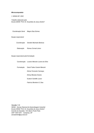 Microcomputador
 SENAI-SP, 2002
Trabalho elaborado pela
Escola SENAI “Prof. Dr. Euryclides de Jesus Zerbini”
Coordenação Geral Magno Diaz Gomes
Equipe responsável
Coordenação Geraldo Machado Barbosa
Elaboração Romeu Corradi Júnior
Equipe responsável pela formatação
Coordenação Luciano Marcelo Lucena da Silva
Formatação David Tadeu Cassini Manzoti
Edmar Fernando Camargo
Edney Messias Soares
Eudenir Scheffer Junior
Fabrício Monteiro G. Dias
Versão 1.0
SENAI - Serviço Nacional de Aprendizagem Industrial
Escola SENAI “Prof. Dr. Euryclides de Jesus Zerbini”
Avenida da Saudade, 125, Bairro Ponte Preta
CEP 13041-670 - Campinas, SP
senaizerbini@sp.senai.br
 