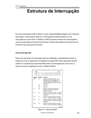 Microcomputadores
Estrutura de Interrupção 29
Estrutura de Interrupção
Os microcontroladores 8051A, 80C51 e suas versões ROMless dispõem de 5 fontes de
interrupção: 2 interrupções externas, 2 interrupções de temporizadores e uma
interrupção por porta serial. O 8052B e o 80C52 possuem essas cinco interrupções e
mais uma associada ao terceiro temporizador. Outras interrupções são disponíveis em
membros mais avançados da família.
Interrupt Enable (IE)
Cada uma das fontes de interrupção pode ser habilitada ou desabilitada setando ou
limpando um bit do registrador IE localizado na região SFR. Este registrador também
contém um bit global que pode desabilitar todos as interrupções de uma só vez. A
Figura 9 mostra o registrador IE para o 80528 e 80C52.
Figura 9 – Interrup Enable
 